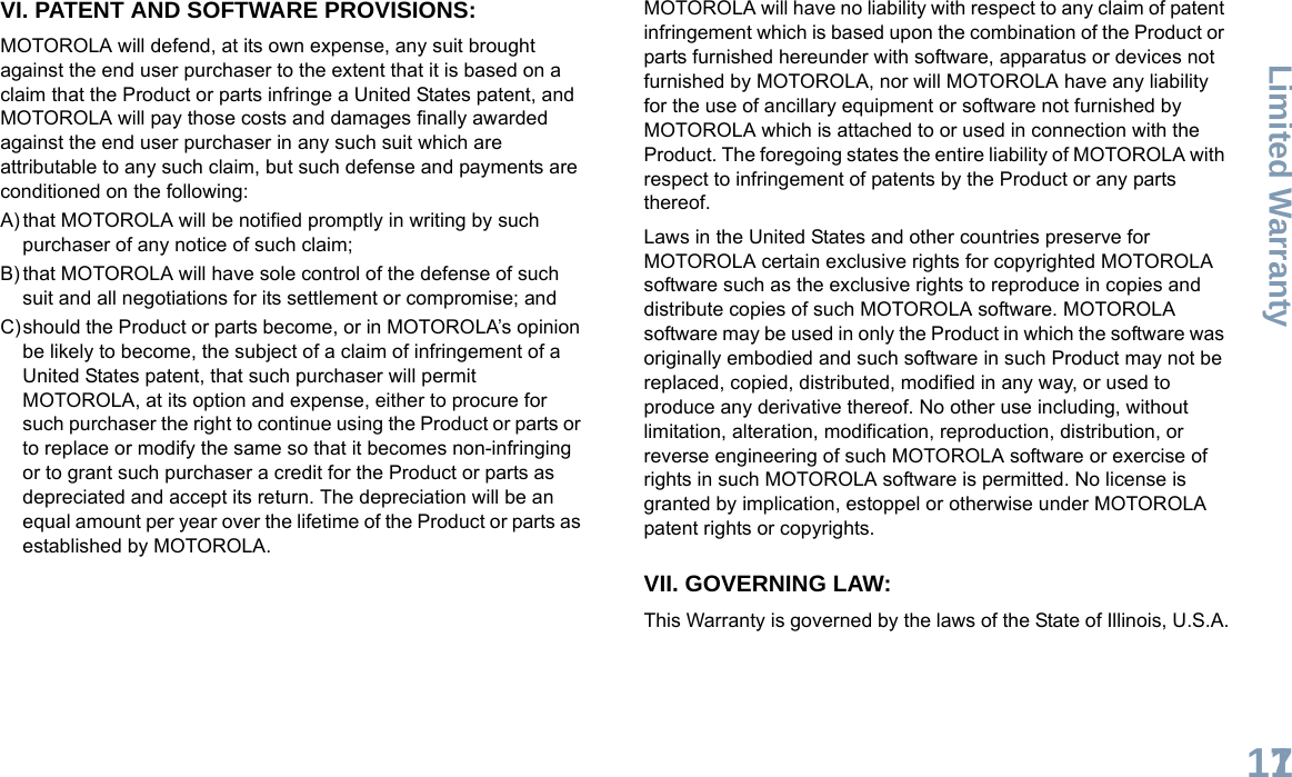 Limited WarrantyEnglish117VI. PATENT AND SOFTWARE PROVISIONS:MOTOROLA will defend, at its own expense, any suit brought against the end user purchaser to the extent that it is based on a claim that the Product or parts infringe a United States patent, and MOTOROLA will pay those costs and damages finally awarded against the end user purchaser in any such suit which are attributable to any such claim, but such defense and payments are conditioned on the following:A) that MOTOROLA will be notified promptly in writing by such purchaser of any notice of such claim;B) that MOTOROLA will have sole control of the defense of such suit and all negotiations for its settlement or compromise; andC)should the Product or parts become, or in MOTOROLA’s opinion be likely to become, the subject of a claim of infringement of a United States patent, that such purchaser will permit MOTOROLA, at its option and expense, either to procure for such purchaser the right to continue using the Product or parts or to replace or modify the same so that it becomes non-infringing or to grant such purchaser a credit for the Product or parts as depreciated and accept its return. The depreciation will be an equal amount per year over the lifetime of the Product or parts as established by MOTOROLA.MOTOROLA will have no liability with respect to any claim of patent infringement which is based upon the combination of the Product or parts furnished hereunder with software, apparatus or devices not furnished by MOTOROLA, nor will MOTOROLA have any liability for the use of ancillary equipment or software not furnished by MOTOROLA which is attached to or used in connection with the Product. The foregoing states the entire liability of MOTOROLA with respect to infringement of patents by the Product or any parts thereof.Laws in the United States and other countries preserve for MOTOROLA certain exclusive rights for copyrighted MOTOROLA software such as the exclusive rights to reproduce in copies and distribute copies of such MOTOROLA software. MOTOROLA software may be used in only the Product in which the software was originally embodied and such software in such Product may not be replaced, copied, distributed, modified in any way, or used to produce any derivative thereof. No other use including, without limitation, alteration, modification, reproduction, distribution, or reverse engineering of such MOTOROLA software or exercise of rights in such MOTOROLA software is permitted. No license is granted by implication, estoppel or otherwise under MOTOROLA patent rights or copyrights.VII. GOVERNING LAW:This Warranty is governed by the laws of the State of Illinois, U.S.A.