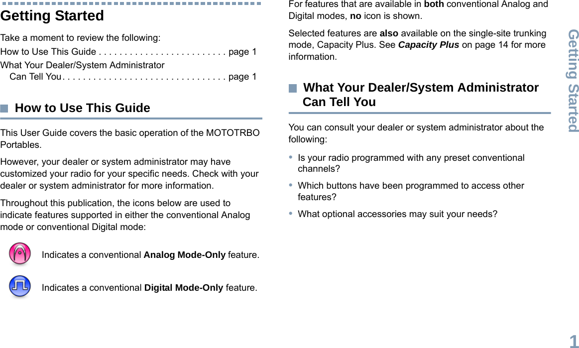 Getting StartedEnglish1Getting StartedTake a moment to review the following:How to Use This Guide . . . . . . . . . . . . . . . . . . . . . . . . . page 1What Your Dealer/System Administrator Can Tell You. . . . . . . . . . . . . . . . . . . . . . . . . . . . . . . . page 1How to Use This GuideThis User Guide covers the basic operation of the MOTOTRBO Portables.However, your dealer or system administrator may have customized your radio for your specific needs. Check with your dealer or system administrator for more information.Throughout this publication, the icons below are used to indicate features supported in either the conventional Analog mode or conventional Digital mode:For features that are available in both conventional Analog and Digital modes, no icon is shown.Selected features are also available on the single-site trunking mode, Capacity Plus. See Capacity Plus on page 14 for more information.What Your Dealer/System Administrator Can Tell YouYou can consult your dealer or system administrator about the following:•Is your radio programmed with any preset conventional channels?•Which buttons have been programmed to access other features? •What optional accessories may suit your needs?Indicates a conventional Analog Mode-Only feature.Indicates a conventional Digital Mode-Only feature.
