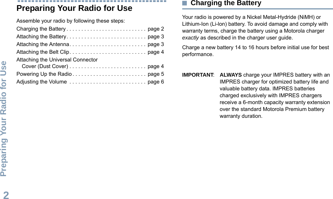 Preparing Your Radio for UseEnglish2Preparing Your Radio for UseAssemble your radio by following these steps:Charging the Battery . . . . . . . . . . . . . . . . . . . . . . . . . . . page 2Attaching the Battery. . . . . . . . . . . . . . . . . . . . . . . . . . .  page 3Attaching the Antenna. . . . . . . . . . . . . . . . . . . . . . . . . .  page 3Attaching the Belt Clip. . . . . . . . . . . . . . . . . . . . . . . . . .  page 4Attaching the Universal Connector Cover (Dust Cover) . . . . . . . . . . . . . . . . . . . . . . . . . .  page 4Powering Up the Radio . . . . . . . . . . . . . . . . . . . . . . . . .  page 5Adjusting the Volume  . . . . . . . . . . . . . . . . . . . . . . . . . .  page 6Charging the BatteryYour radio is powered by a Nickel Metal-Hydride (NiMH) or Lithium-Ion (Li-lon) battery. To avoid damage and comply with warranty terms, charge the battery using a Motorola charger exactly as described in the charger user guide.Charge a new battery 14 to 16 hours before initial use for best performance.IMPORTANT:ALWAYS charge your IMPRES battery with an IMPRES charger for optimized battery life and valuable battery data. IMPRES batteries charged exclusively with IMPRES chargers receive a 6-month capacity warranty extension over the standard Motorola Premium battery warranty duration.