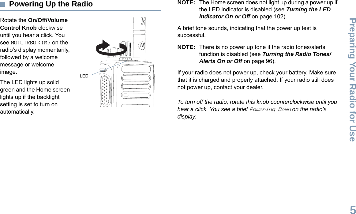 Preparing Your Radio for UseEnglish5Powering Up the RadioRotate the On/Off/Volume Control Knob clockwise until you hear a click. You see MOTOTRBO (TM) on the radio’s display momentarily, followed by a welcome message or welcome image.The LED lights up solid green and the Home screen lights up if the backlight setting is set to turn on automatically.NOTE: The Home screen does not light up during a power up if the LED indicator is disabled (see Turning the LED Indicator On or Off on page 102).A brief tone sounds, indicating that the power up test is successful.NOTE: There is no power up tone if the radio tones/alerts function is disabled (see Turning the Radio Tones/Alerts On or Off on page 96).If your radio does not power up, check your battery. Make sure that it is charged and properly attached. If your radio still does not power up, contact your dealer.To turn off the radio, rotate this knob counterclockwise until you hear a click. You see a brief Powering Down on the radio’s display.LED