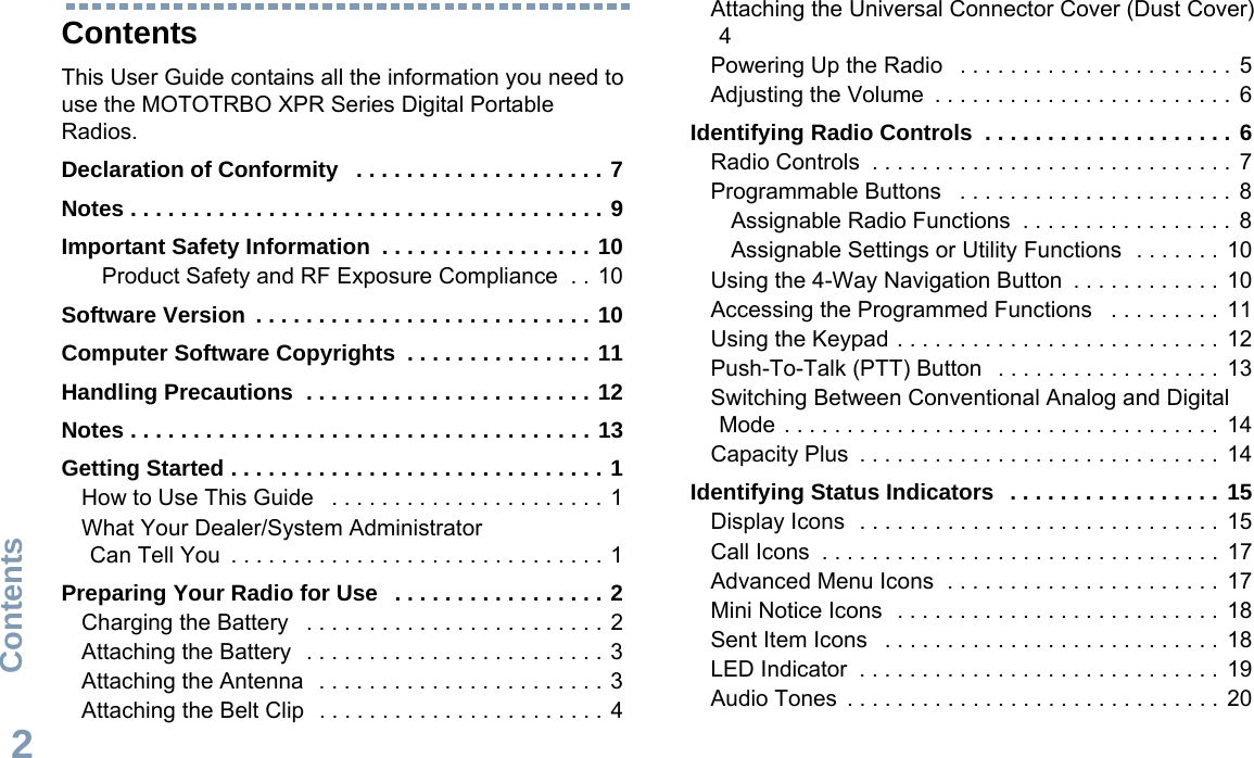 ContentsEnglish2ContentsThis User Guide contains all the information you need to use the MOTOTRBO XPR Series Digital Portable Radios.Declaration of Conformity   . . . . . . . . . . . . . . . . . . . . 7Notes . . . . . . . . . . . . . . . . . . . . . . . . . . . . . . . . . . . . . . 9Important Safety Information  . . . . . . . . . . . . . . . . . 10Product Safety and RF Exposure Compliance  . . 10Software Version  . . . . . . . . . . . . . . . . . . . . . . . . . . . 10Computer Software Copyrights  . . . . . . . . . . . . . . . 11Handling Precautions  . . . . . . . . . . . . . . . . . . . . . . . 12Notes . . . . . . . . . . . . . . . . . . . . . . . . . . . . . . . . . . . . . 13Getting Started . . . . . . . . . . . . . . . . . . . . . . . . . . . . . . 1How to Use This Guide   . . . . . . . . . . . . . . . . . . . . . .  1What Your Dealer/System Administrator Can Tell You  . . . . . . . . . . . . . . . . . . . . . . . . . . . . . .  1Preparing Your Radio for Use   . . . . . . . . . . . . . . . . . 2Charging the Battery   . . . . . . . . . . . . . . . . . . . . . . . .  2Attaching the Battery   . . . . . . . . . . . . . . . . . . . . . . . .  3Attaching the Antenna   . . . . . . . . . . . . . . . . . . . . . . . 3Attaching the Belt Clip   . . . . . . . . . . . . . . . . . . . . . . . 4Attaching the Universal Connector Cover (Dust Cover) 4Powering Up the Radio   . . . . . . . . . . . . . . . . . . . . . .  5Adjusting the Volume  . . . . . . . . . . . . . . . . . . . . . . . .  6Identifying Radio Controls  . . . . . . . . . . . . . . . . . . . . 6Radio Controls  . . . . . . . . . . . . . . . . . . . . . . . . . . . . .  7Programmable Buttons   . . . . . . . . . . . . . . . . . . . . . .  8Assignable Radio Functions  . . . . . . . . . . . . . . . . .  8Assignable Settings or Utility Functions  . . . . . . .  10Using the 4-Way Navigation Button  . . . . . . . . . . . .  10Accessing the Programmed Functions   . . . . . . . . .  11Using the Keypad . . . . . . . . . . . . . . . . . . . . . . . . . .  12Push-To-Talk (PTT) Button   . . . . . . . . . . . . . . . . . .  13Switching Between Conventional Analog and Digital Mode . . . . . . . . . . . . . . . . . . . . . . . . . . . . . . . . . . .  14Capacity Plus  . . . . . . . . . . . . . . . . . . . . . . . . . . . . .  14Identifying Status Indicators   . . . . . . . . . . . . . . . . . 15Display Icons  . . . . . . . . . . . . . . . . . . . . . . . . . . . . .  15Call Icons  . . . . . . . . . . . . . . . . . . . . . . . . . . . . . . . .  17Advanced Menu Icons  . . . . . . . . . . . . . . . . . . . . . .  17Mini Notice Icons  . . . . . . . . . . . . . . . . . . . . . . . . . .  18Sent Item Icons   . . . . . . . . . . . . . . . . . . . . . . . . . . .  18LED Indicator  . . . . . . . . . . . . . . . . . . . . . . . . . . . . .  19Audio Tones  . . . . . . . . . . . . . . . . . . . . . . . . . . . . . . 20