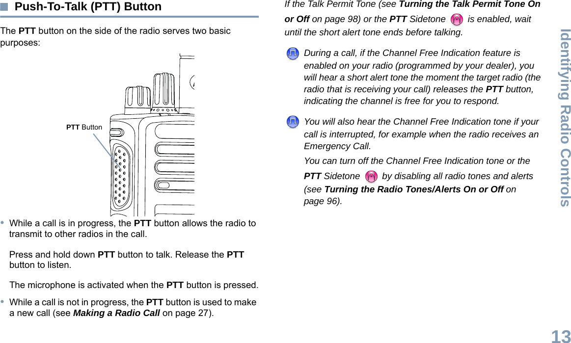 Identifying Radio ControlsEnglish13Push-To-Talk (PTT) ButtonThe PTT button on the side of the radio serves two basic purposes:•While a call is in progress, the PTT button allows the radio to transmit to other radios in the call.Press and hold down PTT button to talk. Release the PTT button to listen.The microphone is activated when the PTT button is pressed.•While a call is not in progress, the PTT button is used to make a new call (see Making a Radio Call on page 27).If the Talk Permit Tone (see Turning the Talk Permit Tone On or Off on page 98) or the PTT Sidetone   is enabled, wait until the short alert tone ends before talking.During a call, if the Channel Free Indication feature is enabled on your radio (programmed by your dealer), you will hear a short alert tone the moment the target radio (the radio that is receiving your call) releases the PTT button, indicating the channel is free for you to respond.You will also hear the Channel Free Indication tone if your call is interrupted, for example when the radio receives an Emergency Call.You can turn off the Channel Free Indication tone or the PTT Sidetone   by disabling all radio tones and alerts (see Turning the Radio Tones/Alerts On or Off on page 96).PTT Button