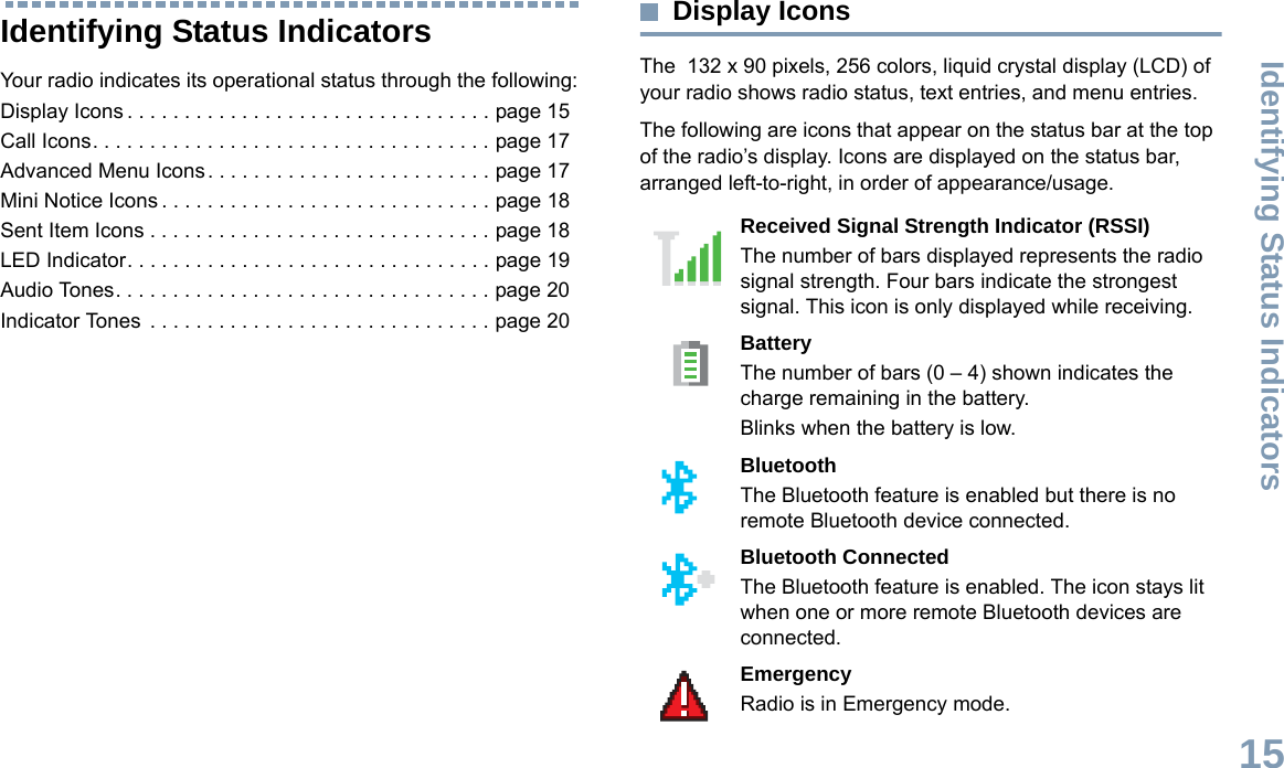 Identifying Status IndicatorsEnglish15Identifying Status IndicatorsYour radio indicates its operational status through the following:Display Icons . . . . . . . . . . . . . . . . . . . . . . . . . . . . . . . . page 15Call Icons. . . . . . . . . . . . . . . . . . . . . . . . . . . . . . . . . . . page 17Advanced Menu Icons. . . . . . . . . . . . . . . . . . . . . . . . . page 17Mini Notice Icons . . . . . . . . . . . . . . . . . . . . . . . . . . . . . page 18Sent Item Icons . . . . . . . . . . . . . . . . . . . . . . . . . . . . . . page 18LED Indicator. . . . . . . . . . . . . . . . . . . . . . . . . . . . . . . . page 19Audio Tones. . . . . . . . . . . . . . . . . . . . . . . . . . . . . . . . . page 20Indicator Tones  . . . . . . . . . . . . . . . . . . . . . . . . . . . . . . page 20Display IconsThe  132 x 90 pixels, 256 colors, liquid crystal display (LCD) of your radio shows radio status, text entries, and menu entries.The following are icons that appear on the status bar at the top of the radio’s display. Icons are displayed on the status bar, arranged left-to-right, in order of appearance/usage.      Received Signal Strength Indicator (RSSI)The number of bars displayed represents the radio signal strength. Four bars indicate the strongest signal. This icon is only displayed while receiving.BatteryThe number of bars (0 – 4) shown indicates the charge remaining in the battery.Blinks when the battery is low.Bluetooth The Bluetooth feature is enabled but there is no remote Bluetooth device connected.Bluetooth ConnectedThe Bluetooth feature is enabled. The icon stays lit when one or more remote Bluetooth devices are connected.EmergencyRadio is in Emergency mode.