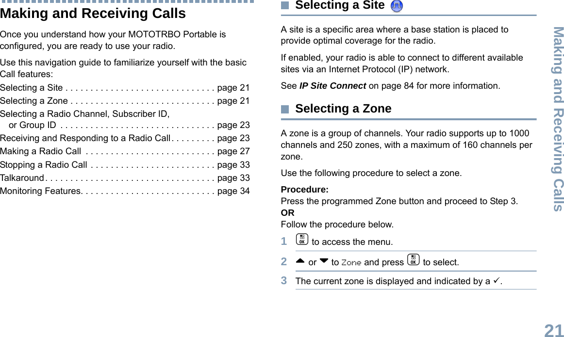 Making and Receiving CallsEnglish21Making and Receiving CallsOnce you understand how your MOTOTRBO Portable is configured, you are ready to use your radio.Use this navigation guide to familiarize yourself with the basic Call features:Selecting a Site . . . . . . . . . . . . . . . . . . . . . . . . . . . . . . page 21Selecting a Zone . . . . . . . . . . . . . . . . . . . . . . . . . . . . . page 21Selecting a Radio Channel, Subscriber ID, or Group ID  . . . . . . . . . . . . . . . . . . . . . . . . . . . . . . . page 23Receiving and Responding to a Radio Call . . . . . . . . . page 23Making a Radio Call  . . . . . . . . . . . . . . . . . . . . . . . . . . page 27Stopping a Radio Call . . . . . . . . . . . . . . . . . . . . . . . . . page 33Talkaround . . . . . . . . . . . . . . . . . . . . . . . . . . . . . . . . . . page 33Monitoring Features. . . . . . . . . . . . . . . . . . . . . . . . . . . page 34Selecting a Site A site is a specific area where a base station is placed to provide optimal coverage for the radio. If enabled, your radio is able to connect to different available sites via an Internet Protocol (IP) network. See IP Site Connect on page 84 for more information. Selecting a ZoneA zone is a group of channels. Your radio supports up to 1000 channels and 250 zones, with a maximum of 160 channels per zone.Use the following procedure to select a zone.Procedure:Press the programmed Zone button and proceed to Step 3. ORFollow the procedure below.1c to access the menu.2^ or v to Zone and press c to select. 3The current zone is displayed and indicated by a 9.