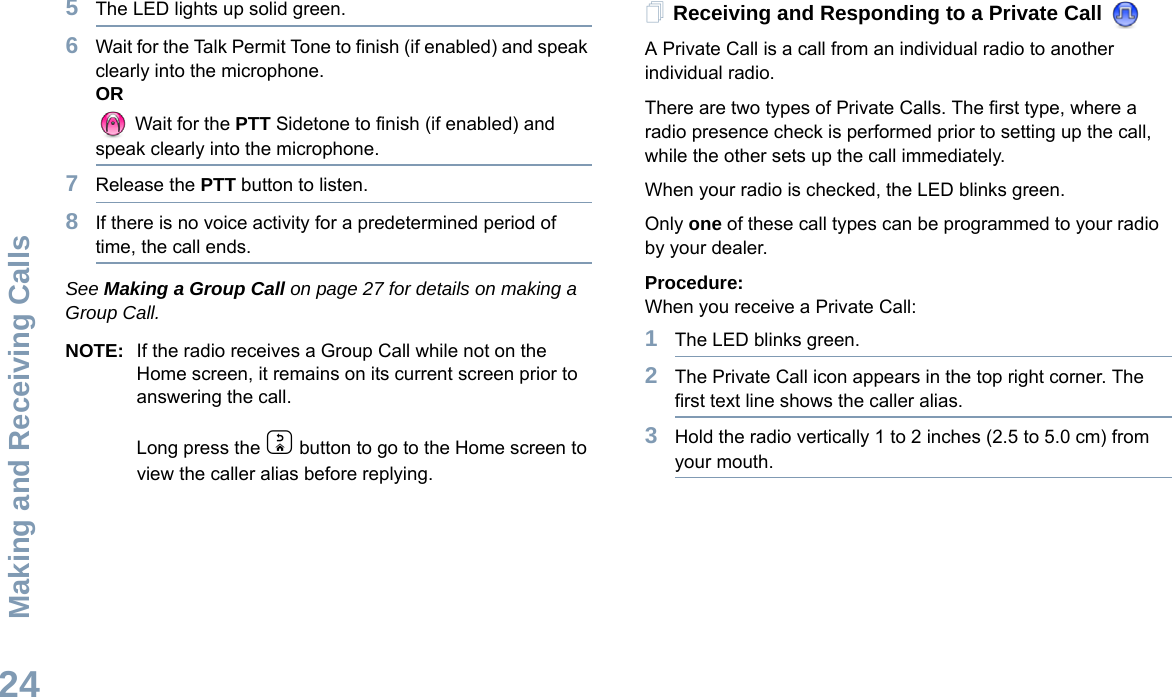 Making and Receiving CallsEnglish245The LED lights up solid green.6Wait for the Talk Permit Tone to finish (if enabled) and speak clearly into the microphone.OR Wait for the PTT Sidetone to finish (if enabled) and speak clearly into the microphone.7Release the PTT button to listen.8If there is no voice activity for a predetermined period of time, the call ends.See Making a Group Call on page 27 for details on making a Group Call.NOTE: If the radio receives a Group Call while not on the Home screen, it remains on its current screen prior to answering the call.Long press the d button to go to the Home screen to view the caller alias before replying.Receiving and Responding to a Private Call A Private Call is a call from an individual radio to another individual radio.There are two types of Private Calls. The first type, where a radio presence check is performed prior to setting up the call, while the other sets up the call immediately. When your radio is checked, the LED blinks green.Only one of these call types can be programmed to your radio by your dealer.Procedure:When you receive a Private Call:1The LED blinks green.2The Private Call icon appears in the top right corner. The first text line shows the caller alias. 3Hold the radio vertically 1 to 2 inches (2.5 to 5.0 cm) from your mouth.
