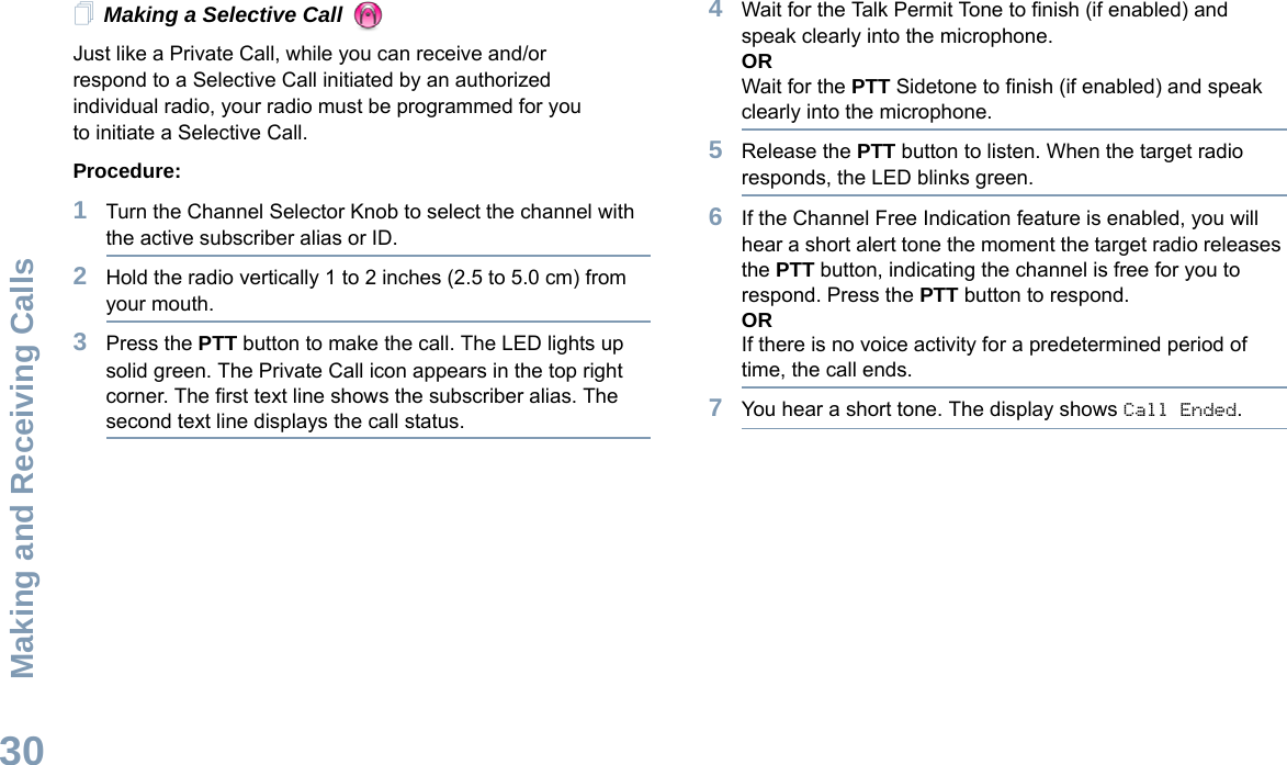 Making and Receiving CallsEnglish30Making a Selective Call Just like a Private Call, while you can receive and/or respond to a Selective Call initiated by an authorized individual radio, your radio must be programmed for you to initiate a Selective Call.Procedure:1Turn the Channel Selector Knob to select the channel with the active subscriber alias or ID.2Hold the radio vertically 1 to 2 inches (2.5 to 5.0 cm) from your mouth.3Press the PTT button to make the call. The LED lights up solid green. The Private Call icon appears in the top right corner. The first text line shows the subscriber alias. The second text line displays the call status. 4Wait for the Talk Permit Tone to finish (if enabled) and speak clearly into the microphone. ORWait for the PTT Sidetone to finish (if enabled) and speak clearly into the microphone.5Release the PTT button to listen. When the target radio responds, the LED blinks green.6If the Channel Free Indication feature is enabled, you will hear a short alert tone the moment the target radio releases the PTT button, indicating the channel is free for you to respond. Press the PTT button to respond.ORIf there is no voice activity for a predetermined period of time, the call ends.7You hear a short tone. The display shows Call Ended.