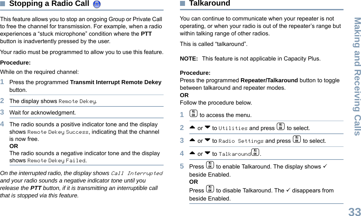 Making and Receiving CallsEnglish33Stopping a Radio Call This feature allows you to stop an ongoing Group or Private Call to free the channel for transmission. For example, when a radio experiences a “stuck microphone” condition where the PTT button is inadvertently pressed by the user.Your radio must be programmed to allow you to use this feature.Procedure:While on the required channel:1Press the programmed Transmit Interrupt Remote Dekey button.2The display shows Remote Dekey.3Wait for acknowledgment.4The radio sounds a positive indicator tone and the display shows Remote Dekey Success, indicating that the channel is now free.ORThe radio sounds a negative indicator tone and the display shows Remote Dekey Failed.On the interrupted radio, the display shows Call Interrupted and your radio sounds a negative indicator tone until you release the PTT button, if it is transmitting an interruptible call that is stopped via this feature.TalkaroundYou can continue to communicate when your repeater is not operating, or when your radio is out of the repeater’s range but within talking range of other radios. This is called “talkaround”.NOTE: This feature is not applicable in Capacity Plus.Procedure:Press the programmed Repeater/Talkaround button to toggle between talkaround and repeater modes.ORFollow the procedure below.1c to access the menu.2^ or v to Utilities and press c to select.3^ or v to Radio Settings and press c to select.4^ or v to Talkaroundc.5Press c to enable Talkaround. The display shows 9 beside Enabled.ORPress c to disable Talkaround. The 9 disappears from beside Enabled.