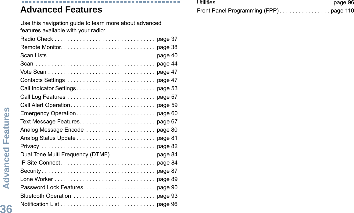 Advanced FeaturesEnglish36Advanced FeaturesUse this navigation guide to learn more about advanced features available with your radio:Radio Check . . . . . . . . . . . . . . . . . . . . . . . . . . . . . . . .  page 37Remote Monitor. . . . . . . . . . . . . . . . . . . . . . . . . . . . . .  page 38Scan Lists . . . . . . . . . . . . . . . . . . . . . . . . . . . . . . . . . .  page 40Scan . . . . . . . . . . . . . . . . . . . . . . . . . . . . . . . . . . . . . .  page 44Vote Scan . . . . . . . . . . . . . . . . . . . . . . . . . . . . . . . . . .  page 47Contacts Settings  . . . . . . . . . . . . . . . . . . . . . . . . . . . .  page 47Call Indicator Settings . . . . . . . . . . . . . . . . . . . . . . . . .  page 53Call Log Features . . . . . . . . . . . . . . . . . . . . . . . . . . . .  page 57Call Alert Operation. . . . . . . . . . . . . . . . . . . . . . . . . . .  page 59Emergency Operation . . . . . . . . . . . . . . . . . . . . . . . . .  page 60Text Message Features. . . . . . . . . . . . . . . . . . . . . . . .  page 67Analog Message Encode  . . . . . . . . . . . . . . . . . . . . . .  page 80Analog Status Update . . . . . . . . . . . . . . . . . . . . . . . . .  page 81Privacy  . . . . . . . . . . . . . . . . . . . . . . . . . . . . . . . . . . . .  page 82Dual Tone Multi Frequency (DTMF) . . . . . . . . . . . . . .  page 84IP Site Connect . . . . . . . . . . . . . . . . . . . . . . . . . . . . . .  page 84Security . . . . . . . . . . . . . . . . . . . . . . . . . . . . . . . . . . . .  page 87Lone Worker . . . . . . . . . . . . . . . . . . . . . . . . . . . . . . . .  page 89Password Lock Features. . . . . . . . . . . . . . . . . . . . . . .  page 90Bluetooth Operation  . . . . . . . . . . . . . . . . . . . . . . . . . .  page 93Notification List . . . . . . . . . . . . . . . . . . . . . . . . . . . . . .  page 96Utilities . . . . . . . . . . . . . . . . . . . . . . . . . . . . . . . . . . . . . page 96Front Panel Programming (FPP) . . . . . . . . . . . . . . . . page 110