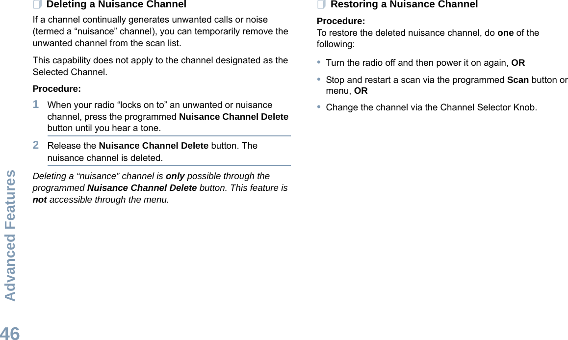 Advanced FeaturesEnglish46Deleting a Nuisance ChannelIf a channel continually generates unwanted calls or noise (termed a “nuisance” channel), you can temporarily remove the unwanted channel from the scan list.This capability does not apply to the channel designated as the Selected Channel.Procedure:1When your radio “locks on to” an unwanted or nuisance channel, press the programmed Nuisance Channel Delete button until you hear a tone.2Release the Nuisance Channel Delete button. The nuisance channel is deleted.Deleting a “nuisance” channel is only possible through the programmed Nuisance Channel Delete button. This feature is not accessible through the menu.Restoring a Nuisance ChannelProcedure: To restore the deleted nuisance channel, do one of the following:•Turn the radio off and then power it on again, OR•Stop and restart a scan via the programmed Scan button or menu, OR•Change the channel via the Channel Selector Knob.
