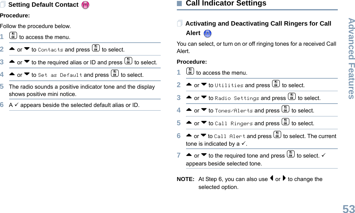 Advanced FeaturesEnglish53Setting Default Contact Procedure:Follow the procedure below.1c to access the menu.2^ or v to Contacts and press c to select.3^ or v to the required alias or ID and press c to select.4^ or v to Set as Default and press c to select.5The radio sounds a positive indicator tone and the display shows positive mini notice.6A 9 appears beside the selected default alias or ID.Call Indicator Settings Activating and Deactivating Call Ringers for Call Alert You can select, or turn on or off ringing tones for a received Call Alert.Procedure: 1c to access the menu.2^ or v to Utilities and press c to select.3^ or v to Radio Settings and press c to select.4^ or v to Tones/Alerts and press c to select.5^ or v to Call Ringers and press c to select.6^ or v to Call Alert and press c to select. The current tone is indicated by a 9.7^ or v to the required tone and press c to select. 9 appears beside selected tone. NOTE: At Step 6, you can also use &lt; or &gt; to change the selected option.