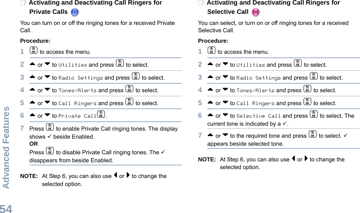 Advanced FeaturesEnglish54Activating and Deactivating Call Ringers for Private Calls You can turn on or off the ringing tones for a received Private Call.Procedure:1c to access the menu.2^ or v to Utilities and press c to select.3^ or v to Radio Settings and press c to select.4^ or v to Tones/Alerts and press c to select.5^ or v to Call Ringers and press c to select.6^ or v to Private Callc.7Press c to enable Private Call ringing tones. The display shows 9 beside Enabled.ORPress c to disable Private Call ringing tones. The 9 disappears from beside Enabled.NOTE: At Step 6, you can also use &lt; or &gt; to change the selected option.Activating and Deactivating Call Ringers for Selective Call You can select, or turn on or off ringing tones for a received Selective Call.Procedure: 1c to access the menu.2^ or v to Utilities and press c to select.3^ or v to Radio Settings and press c to select.4^ or v to Tones/Alerts and press c to select.5^ or v to Call Ringers and press c to select.6^ or v to Selective Call and press c to select. The current tone is indicated by a 9.7^ or v to the required tone and press c to select. 9 appears beside selected tone. NOTE: At Step 6, you can also use &lt; or &gt; to change the selected option. 