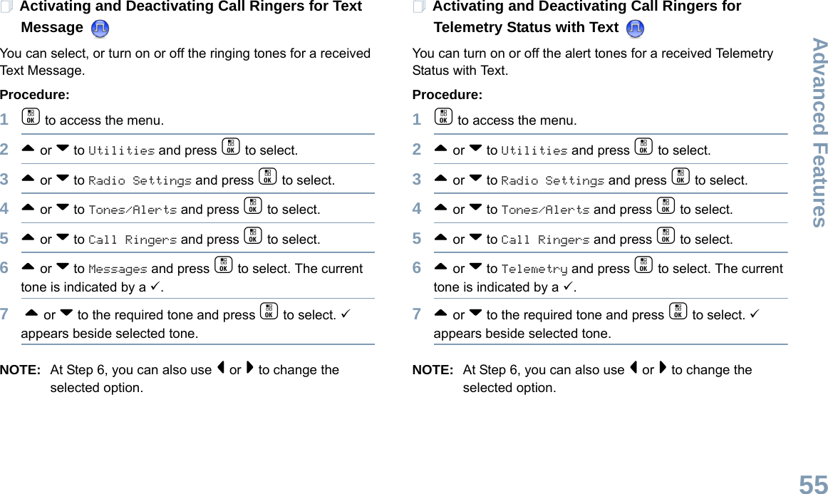 Advanced FeaturesEnglish55Activating and Deactivating Call Ringers for Text Message You can select, or turn on or off the ringing tones for a received Text Message.Procedure: 1c to access the menu.2^ or v to Utilities and press c to select.3^ or v to Radio Settings and press c to select.4^ or v to Tones/Alerts and press c to select.5^ or v to Call Ringers and press c to select.6^ or v to Messages and press c to select. The current tone is indicated by a 9.7 ^ or v to the required tone and press c to select. 9 appears beside selected tone. NOTE: At Step 6, you can also use &lt; or &gt; to change the selected option.Activating and Deactivating Call Ringers for Telemetry Status with Text You can turn on or off the alert tones for a received Telemetry Status with Text.Procedure: 1c to access the menu.2^ or v to Utilities and press c to select.3^ or v to Radio Settings and press c to select.4^ or v to Tones/Alerts and press c to select.5^ or v to Call Ringers and press c to select.6^ or v to Telemetry and press c to select. The current tone is indicated by a 9.7^ or v to the required tone and press c to select. 9 appears beside selected tone. NOTE: At Step 6, you can also use &lt; or &gt; to change the selected option. 