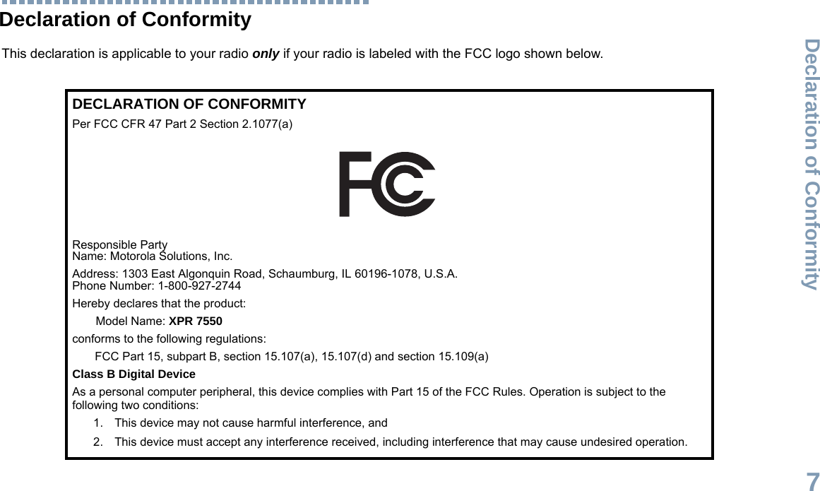Declaration of ConformityEnglish7Declaration of ConformityThis declaration is applicable to your radio only if your radio is labeled with the FCC logo shown below.DECLARATION OF CONFORMITYPer FCC CFR 47 Part 2 Section 2.1077(a)Responsible Party Name: Motorola Solutions, Inc.Address: 1303 East Algonquin Road, Schaumburg, IL 60196-1078, U.S.A.Phone Number: 1-800-927-2744Hereby declares that the product:Model Name: XPR 7550conforms to the following regulations:FCC Part 15, subpart B, section 15.107(a), 15.107(d) and section 15.109(a)Class B Digital DeviceAs a personal computer peripheral, this device complies with Part 15 of the FCC Rules. Operation is subject to the following two conditions:1. This device may not cause harmful interference, and 2. This device must accept any interference received, including interference that may cause undesired operation.