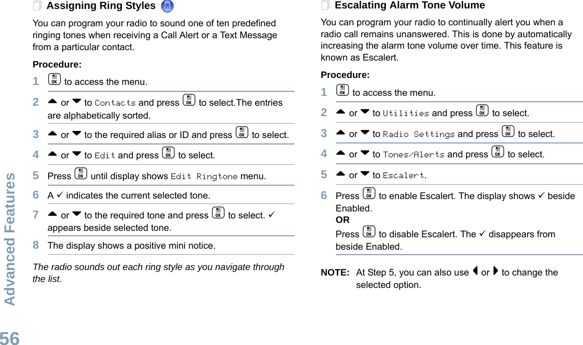 Advanced FeaturesEnglish56Assigning Ring Styles You can program your radio to sound one of ten predefined ringing tones when receiving a Call Alert or a Text Message from a particular contact.Procedure: 1c to access the menu.2^ or v to Contacts and press c to select.The entries are alphabetically sorted.3^ or v to the required alias or ID and press c to select.4^ or v to Edit and press c to select.5Press c until display shows Edit Ringtone menu.6A 9 indicates the current selected tone.7^ or v to the required tone and press c to select. 9 appears beside selected tone. 8The display shows a positive mini notice.The radio sounds out each ring style as you navigate through the list.Escalating Alarm Tone VolumeYou can program your radio to continually alert you when a radio call remains unanswered. This is done by automatically increasing the alarm tone volume over time. This feature is known as Escalert.Procedure:1c to access the menu.2^ or v to Utilities and press c to select.3^ or v to Radio Settings and press c to select.4^ or v to Tones/Alerts and press c to select.5^ or v to Escalert.6Press c to enable Escalert. The display shows 9 beside Enabled.ORPress c to disable Escalert. The 9 disappears from beside Enabled.NOTE: At Step 5, you can also use &lt; or &gt; to change the selected option.