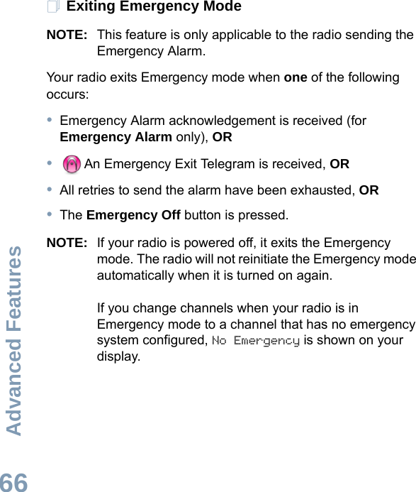 Advanced FeaturesEnglish66Exiting Emergency ModeNOTE: This feature is only applicable to the radio sending the Emergency Alarm.Your radio exits Emergency mode when one of the following occurs:•Emergency Alarm acknowledgement is received (for Emergency Alarm only), OR•An Emergency Exit Telegram is received, OR•All retries to send the alarm have been exhausted, OR•The Emergency Off button is pressed.NOTE: If your radio is powered off, it exits the Emergency mode. The radio will not reinitiate the Emergency mode automatically when it is turned on again.If you change channels when your radio is in Emergency mode to a channel that has no emergency system configured, No Emergency is shown on your display. 