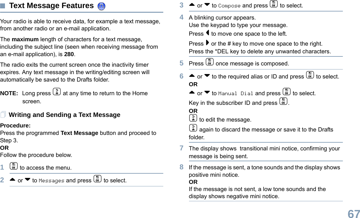 English67Text Message Features Your radio is able to receive data, for example a text message, from another radio or an e-mail application.The maximum length of characters for a text message, including the subject line (seen when receiving message from an e-mail application), is 280.The radio exits the current screen once the inactivity timer expires. Any text message in the writing/editing screen will automatically be saved to the Drafts folder.NOTE: Long press d at any time to return to the Home screen.Writing and Sending a Text MessageProcedure:Press the programmed Text Message button and proceed to Step 3.ORFollow the procedure below.1c to access the menu.2^ or v to Messages and press c to select.3^ or v to Compose and press c to select.4A blinking cursor appears. Use the keypad to type your message.Press &lt; to move one space to the left. Press &gt; or the # key to move one space to the right.Press the *DEL key to delete any unwanted characters.5Press c once message is composed.6^ or v to the required alias or ID and press c to select.OR^ or v to Manual Dial and press c to select. Key in the subscriber ID and press c.ORd to edit the message.d again to discard the message or save it to the Drafts folder.7The display shows  transitional mini notice, confirming your message is being sent.8If the message is sent, a tone sounds and the display shows  positive mini notice.ORIf the message is not sent, a low tone sounds and the display shows negative mini notice.