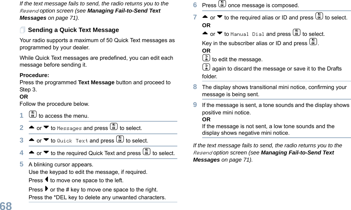 English68If the text message fails to send, the radio returns you to the Resend option screen (see Managing Fail-to-Send Text Messages on page 71).Sending a Quick Text MessageYour radio supports a maximum of 50 Quick Text messages as programmed by your dealer. While Quick Text messages are predefined, you can edit each message before sending it.Procedure: Press the programmed Text Message button and proceed to Step 3.OR Follow the procedure below.1c to access the menu.2^ or v to Messages and press c to select.3^ or v to Quick Text and press c to select.4^ or v to the required Quick Text and press c to select.5A blinking cursor appears. Use the keypad to edit the message, if required. Press &lt; to move one space to the left. Press &gt; or the # key to move one space to the right.Press the *DEL key to delete any unwanted characters.6Press c once message is composed.7^ or v to the required alias or ID and press c to select.OR^ or v to Manual Dial and press c to select. Key in the subscriber alias or ID and press c.ORd to edit the message.d again to discard the message or save it to the Drafts folder.8The display shows transitional mini notice, confirming your message is being sent.9If the message is sent, a tone sounds and the display shows positive mini notice.ORIf the message is not sent, a low tone sounds and the display shows negative mini notice.If the text message fails to send, the radio returns you to the Resend option screen (see Managing Fail-to-Send Text Messages on page 71).