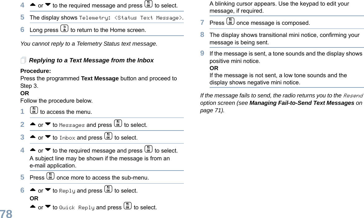 English784^ or v to the required message and press c to select.5The display shows Telemetry: &lt;Status Text Message&gt;.6Long press d to return to the Home screen.You cannot reply to a Telemetry Status text message.Replying to a Text Message from the InboxProcedure: Press the programmed Text Message button and proceed to Step 3.OR Follow the procedure below.1c to access the menu.2^ or v to Messages and press c to select.3^ or v to Inbox and press c to select.4^ or v to the required message and press c to select.A subject line may be shown if the message is from an e-mail application.5Press c once more to access the sub-menu.6^ or v to Reply and press c to select.OR^ or v to Quick Reply and press c to select. A blinking cursor appears. Use the keypad to edit your message, if required.7Press c once message is composed.8The display shows transitional mini notice, confirming your message is being sent.9If the message is sent, a tone sounds and the display shows positive mini notice.ORIf the message is not sent, a low tone sounds and the display shows negative mini notice.If the message fails to send, the radio returns you to the Resend option screen (see Managing Fail-to-Send Text Messages on page 71).