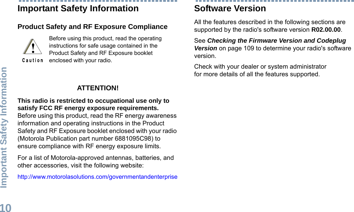 Important Safety InformationEnglish10Important Safety InformationProduct Safety and RF Exposure ComplianceATTENTION! This radio is restricted to occupational use only to satisfy FCC RF energy exposure requirements. Before using this product, read the RF energy awareness information and operating instructions in the Product Safety and RF Exposure booklet enclosed with your radio (Motorola Publication part number 6881095C98) to ensure compliance with RF energy exposure limits. For a list of Motorola-approved antennas, batteries, and other accessories, visit the following website: http://www.motorolasolutions.com/governmentandenterpriseSoftware VersionAll the features described in the following sections are supported by the radio&apos;s software version R02.00.00. See Checking the Firmware Version and Codeplug Version on page 109 to determine your radio&apos;s software version. Check with your dealer or system administrator for more details of all the features supported.Before using this product, read the operating instructions for safe usage contained in the Product Safety and RF Exposure booklet enclosed with your radio.