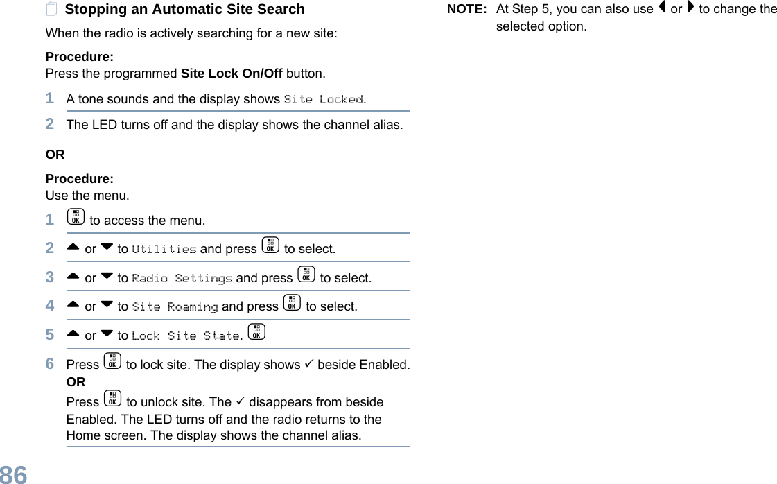 English86Stopping an Automatic Site SearchWhen the radio is actively searching for a new site:Procedure: Press the programmed Site Lock On/Off button.1A tone sounds and the display shows Site Locked.2The LED turns off and the display shows the channel alias.ORProcedure: Use the menu.1c to access the menu.2^ or v to Utilities and press c to select.3^ or v to Radio Settings and press c to select.4^ or v to Site Roaming and press c to select.5^ or v to Lock Site State. c6Press c to lock site. The display shows 9 beside Enabled.ORPress c to unlock site. The 9 disappears from beside Enabled. The LED turns off and the radio returns to the Home screen. The display shows the channel alias. NOTE: At Step 5, you can also use &lt; or &gt; to change the selected option.