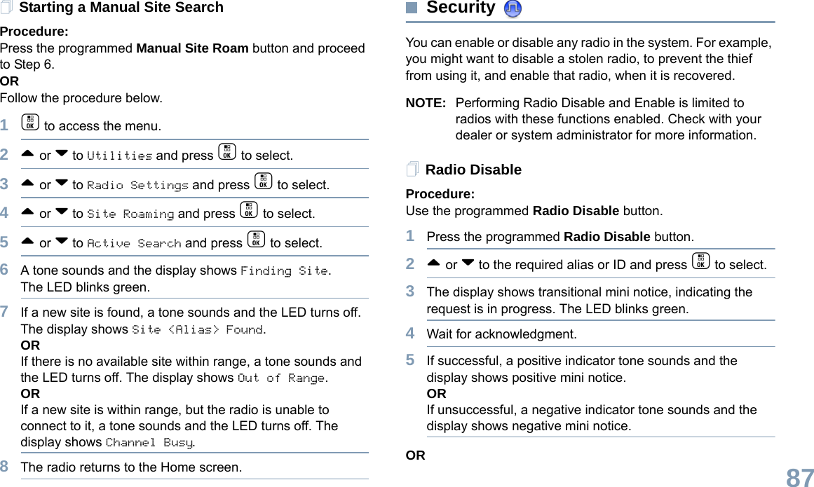English87Starting a Manual Site SearchProcedure: Press the programmed Manual Site Roam button and proceed to Step 6.ORFollow the procedure below.1c to access the menu.2^ or v to Utilities and press c to select.3^ or v to Radio Settings and press c to select.4^ or v to Site Roaming and press c to select.5^ or v to Active Search and press c to select.6A tone sounds and the display shows Finding Site.The LED blinks green.7If a new site is found, a tone sounds and the LED turns off. The display shows Site &lt;Alias&gt; Found. ORIf there is no available site within range, a tone sounds and the LED turns off. The display shows Out of Range.ORIf a new site is within range, but the radio is unable to connect to it, a tone sounds and the LED turns off. The display shows Channel Busy.8The radio returns to the Home screen.Security You can enable or disable any radio in the system. For example, you might want to disable a stolen radio, to prevent the thief from using it, and enable that radio, when it is recovered.NOTE: Performing Radio Disable and Enable is limited to radios with these functions enabled. Check with your dealer or system administrator for more information.Radio DisableProcedure: Use the programmed Radio Disable button.1Press the programmed Radio Disable button.2^ or v to the required alias or ID and press c to select.3The display shows transitional mini notice, indicating the request is in progress. The LED blinks green. 4Wait for acknowledgment.5If successful, a positive indicator tone sounds and the display shows positive mini notice.ORIf unsuccessful, a negative indicator tone sounds and the display shows negative mini notice.OR