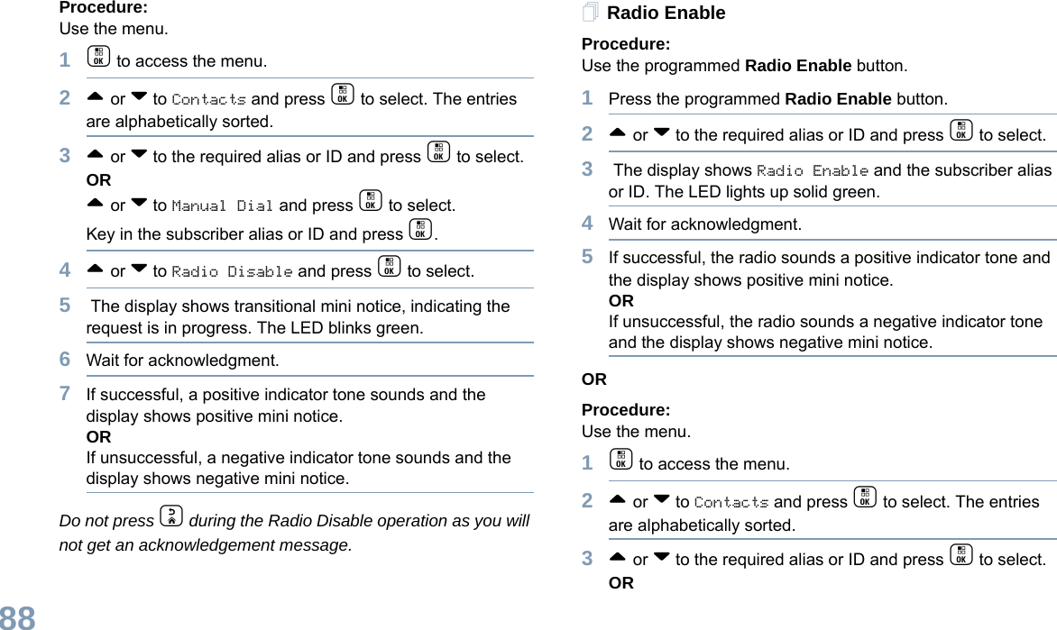 English88Procedure: Use the menu.1c to access the menu.2^ or v to Contacts and press c to select. The entries are alphabetically sorted.3^ or v to the required alias or ID and press c to select.OR^ or v to Manual Dial and press c to select. Key in the subscriber alias or ID and press c.4^ or v to Radio Disable and press c to select. 5 The display shows transitional mini notice, indicating the request is in progress. The LED blinks green.6Wait for acknowledgment.7If successful, a positive indicator tone sounds and the display shows positive mini notice.ORIf unsuccessful, a negative indicator tone sounds and the display shows negative mini notice.Do not press d during the Radio Disable operation as you will not get an acknowledgement message.Radio EnableProcedure: Use the programmed Radio Enable button.1Press the programmed Radio Enable button.2^ or v to the required alias or ID and press c to select.3 The display shows Radio Enable and the subscriber alias or ID. The LED lights up solid green.4Wait for acknowledgment.5If successful, the radio sounds a positive indicator tone and the display shows positive mini notice.ORIf unsuccessful, the radio sounds a negative indicator tone and the display shows negative mini notice.ORProcedure: Use the menu.1c to access the menu.2^ or v to Contacts and press c to select. The entries are alphabetically sorted.3^ or v to the required alias or ID and press c to select.OR