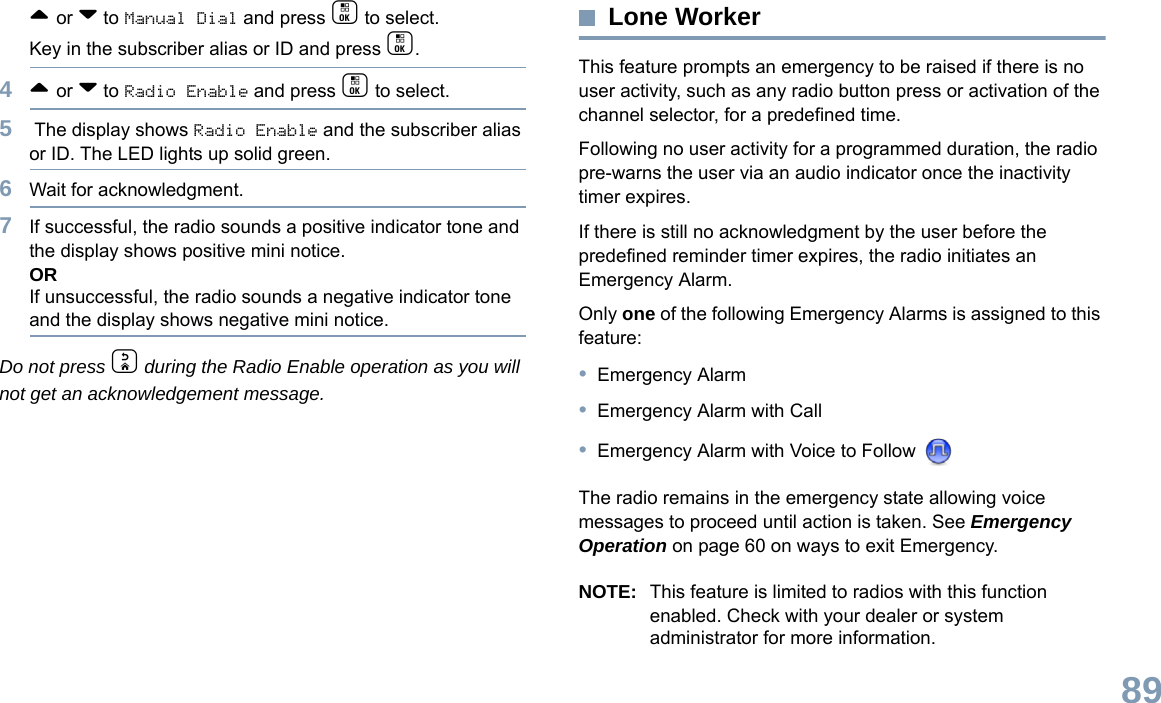 English89^ or v to Manual Dial and press c to select. Key in the subscriber alias or ID and press c.4^ or v to Radio Enable and press c to select.5 The display shows Radio Enable and the subscriber alias or ID. The LED lights up solid green.6Wait for acknowledgment.7If successful, the radio sounds a positive indicator tone and the display shows positive mini notice.ORIf unsuccessful, the radio sounds a negative indicator tone and the display shows negative mini notice.Do not press d during the Radio Enable operation as you will not get an acknowledgement message.Lone WorkerThis feature prompts an emergency to be raised if there is no user activity, such as any radio button press or activation of the channel selector, for a predefined time.Following no user activity for a programmed duration, the radio pre-warns the user via an audio indicator once the inactivity timer expires.If there is still no acknowledgment by the user before the predefined reminder timer expires, the radio initiates an Emergency Alarm.Only one of the following Emergency Alarms is assigned to this feature:•Emergency Alarm•Emergency Alarm with Call•Emergency Alarm with Voice to Follow The radio remains in the emergency state allowing voice messages to proceed until action is taken. See Emergency Operation on page 60 on ways to exit Emergency.NOTE: This feature is limited to radios with this function enabled. Check with your dealer or system administrator for more information.