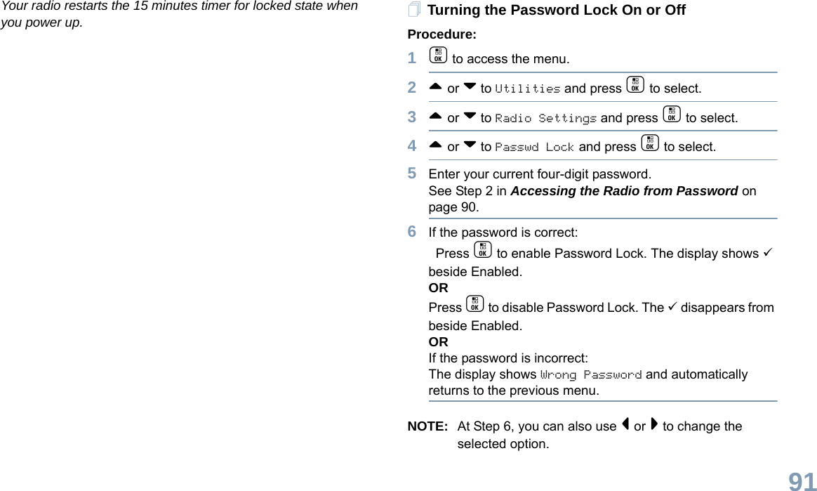 English91Your radio restarts the 15 minutes timer for locked state when you power up. Turning the Password Lock On or OffProcedure:1c to access the menu.2^ or v to Utilities and press c to select.3^ or v to Radio Settings and press c to select.4^ or v to Passwd Lock and press c to select.5Enter your current four-digit password.See Step 2 in Accessing the Radio from Password on page 90.6If the password is correct: Press c to enable Password Lock. The display shows 9 beside Enabled.ORPress c to disable Password Lock. The 9 disappears from beside Enabled.ORIf the password is incorrect:The display shows Wrong Password and automatically returns to the previous menu.NOTE: At Step 6, you can also use &lt; or &gt; to change the selected option.