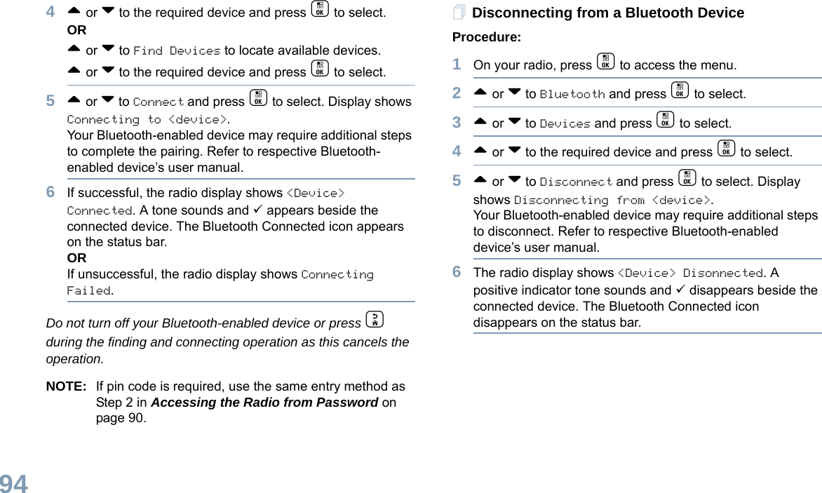 English944^ or v to the required device and press c to select.OR^ or v to Find Devices to locate available devices. ^ or v to the required device and press c to select.5^ or v to Connect and press c to select. Display shows Connecting to &lt;device&gt;.Your Bluetooth-enabled device may require additional steps to complete the pairing. Refer to respective Bluetooth-enabled device’s user manual.6If successful, the radio display shows &lt;Device&gt; Connected. A tone sounds and 9 appears beside the connected device. The Bluetooth Connected icon appears on the status bar.ORIf unsuccessful, the radio display shows Connecting Failed.  Do not turn off your Bluetooth-enabled device or press d during the finding and connecting operation as this cancels the operation. NOTE: If pin code is required, use the same entry method as  Step 2 in Accessing the Radio from Password on page 90. Disconnecting from a Bluetooth DeviceProcedure:1On your radio, press c to access the menu.2^ or v to Bluetooth and press c to select.3^ or v to Devices and press c to select.4^ or v to the required device and press c to select.5^ or v to Disconnect and press c to select. Display shows Disconnecting from &lt;device&gt;.Your Bluetooth-enabled device may require additional steps to disconnect. Refer to respective Bluetooth-enabled device’s user manual.6The radio display shows &lt;Device&gt; Disonnected. A positive indicator tone sounds and 9 disappears beside the connected device. The Bluetooth Connected icon disappears on the status bar. 