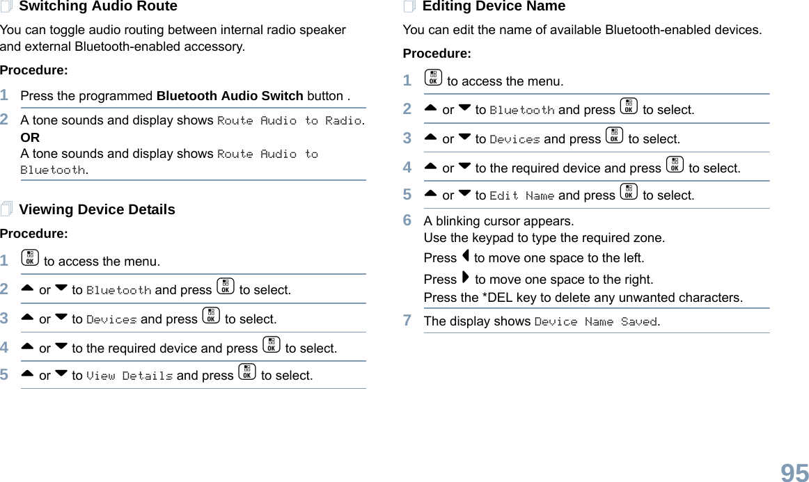 English95Switching Audio Route You can toggle audio routing between internal radio speaker and external Bluetooth-enabled accessory. Procedure:1Press the programmed Bluetooth Audio Switch button .2A tone sounds and display shows Route Audio to Radio.ORA tone sounds and display shows Route Audio to Bluetooth.Viewing Device Details Procedure:1c to access the menu.2^ or v to Bluetooth and press c to select.3^ or v to Devices and press c to select.4^ or v to the required device and press c to select.5^ or v to View Details and press c to select.Editing Device Name You can edit the name of available Bluetooth-enabled devices. Procedure:1c to access the menu.2^ or v to Bluetooth and press c to select.3^ or v to Devices and press c to select.4^ or v to the required device and press c to select.5^ or v to Edit Name and press c to select.6A blinking cursor appears.Use the keypad to type the required zone.Press &lt; to move one space to the left.Press &gt; to move one space to the right.Press the *DEL key to delete any unwanted characters.7The display shows Device Name Saved. 