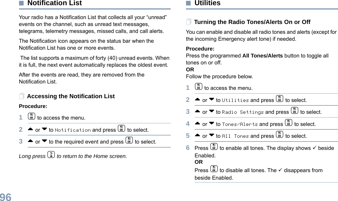 English96Notification ListYour radio has a Notification List that collects all your “unread” events on the channel, such as unread text messages, telegrams, telemetry messages, missed calls, and call alerts. The Notification icon appears on the status bar when the Notification List has one or more events. The list supports a maximum of forty (40) unread events. When it is full, the next event automatically replaces the oldest event. After the events are read, they are removed from the Notification List.Accessing the Notification ListProcedure:1c to access the menu.2^ or v to Notification and press c to select.3^ or v to the required event and press c to select.Long press d to return to the Home screen.UtilitiesTurning the Radio Tones/Alerts On or OffYou can enable and disable all radio tones and alerts (except for the incoming Emergency alert tone) if needed.Procedure: Press the programmed All Tones/Alerts button to toggle all tones on or off.ORFollow the procedure below.1c to access the menu.2^ or v to Utilities and press c to select.3^ or v to Radio Settings and press c to select.4^ or v to Tones/Alerts and press c to select.5^ or v to All Tones and press c to select.6Press c to enable all tones. The display shows 9 beside Enabled.ORPress c to disable all tones. The 9 disappears from beside Enabled.