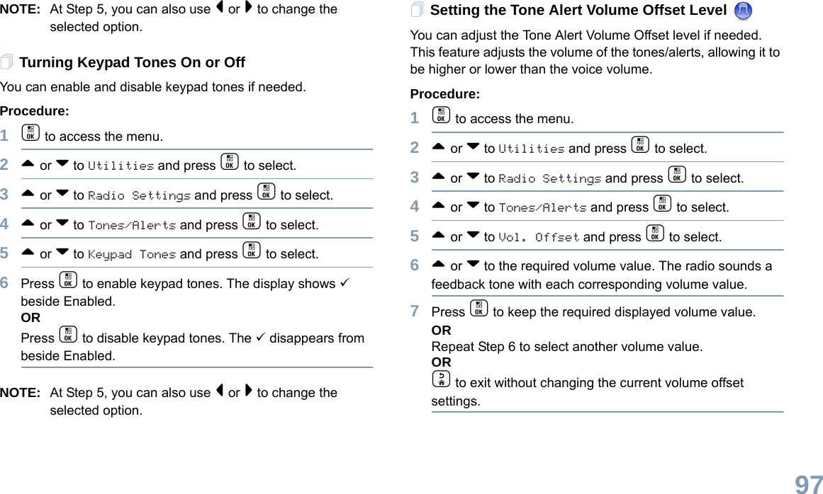 English97NOTE: At Step 5, you can also use &lt; or &gt; to change the selected option.Turning Keypad Tones On or OffYou can enable and disable keypad tones if needed.Procedure: 1c to access the menu.2^ or v to Utilities and press c to select.3^ or v to Radio Settings and press c to select.4^ or v to Tones/Alerts and press c to select.5^ or v to Keypad Tones and press c to select.6Press c to enable keypad tones. The display shows 9 beside Enabled.ORPress c to disable keypad tones. The 9 disappears from beside Enabled.NOTE: At Step 5, you can also use &lt; or &gt; to change the selected option.Setting the Tone Alert Volume Offset Level You can adjust the Tone Alert Volume Offset level if needed. This feature adjusts the volume of the tones/alerts, allowing it to be higher or lower than the voice volume.Procedure: 1c to access the menu.2^ or v to Utilities and press c to select.3^ or v to Radio Settings and press c to select.4^ or v to Tones/Alerts and press c to select.5^ or v to Vol. Offset and press c to select.6^ or v to the required volume value. The radio sounds a feedback tone with each corresponding volume value.7Press c to keep the required displayed volume value.  ORRepeat Step 6 to select another volume value.ORd to exit without changing the current volume offset settings.