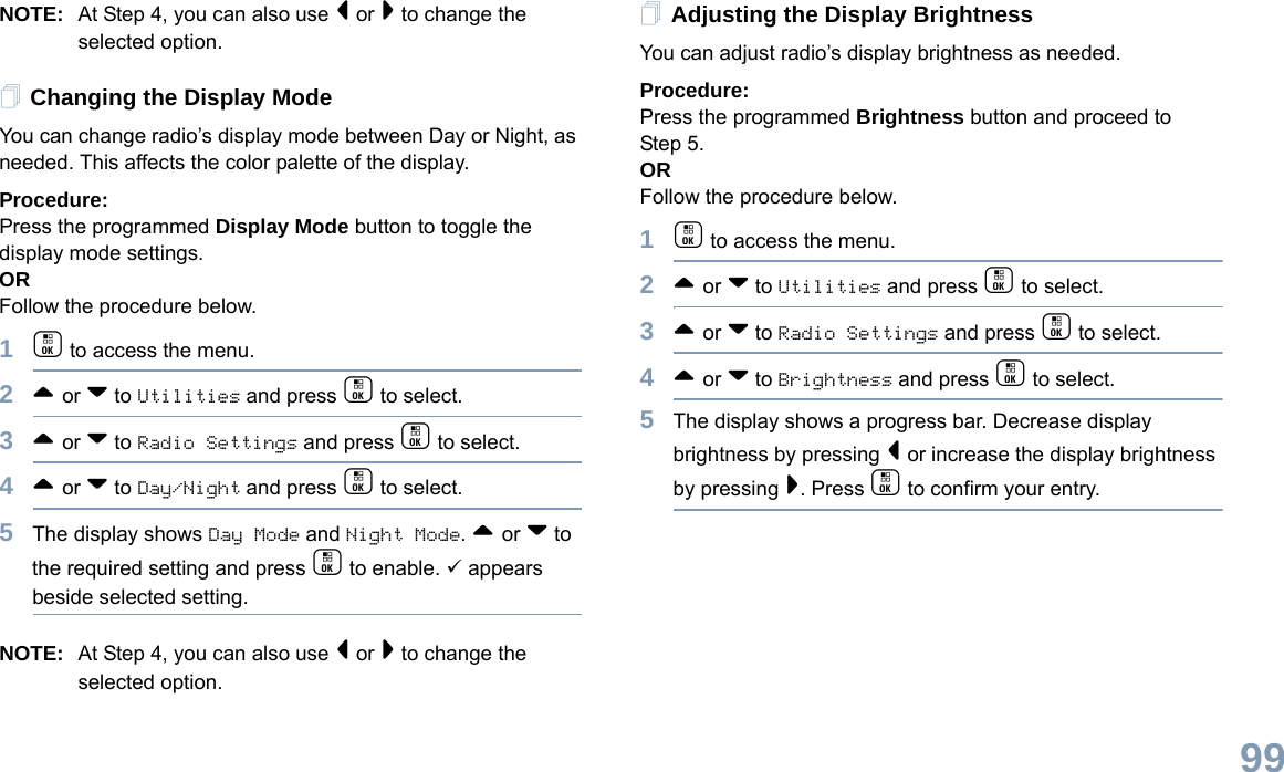 English99NOTE: At Step 4, you can also use &lt; or &gt; to change the selected option.Changing the Display ModeYou can change radio’s display mode between Day or Night, as needed. This affects the color palette of the display.Procedure: Press the programmed Display Mode button to toggle the display mode settings.ORFollow the procedure below.1c to access the menu.2^ or v to Utilities and press c to select.3^ or v to Radio Settings and press c to select.4^ or v to Day/Night and press c to select.5The display shows Day Mode and Night Mode. ^ or v to the required setting and press c to enable. 9 appears beside selected setting.NOTE: At Step 4, you can also use &lt; or &gt; to change the selected option.Adjusting the Display BrightnessYou can adjust radio’s display brightness as needed.Procedure: Press the programmed Brightness button and proceed to Step 5.ORFollow the procedure below.1c to access the menu.2^ or v to Utilities and press c to select.3^ or v to Radio Settings and press c to select.4^ or v to Brightness and press c to select.5The display shows a progress bar. Decrease display brightness by pressing &lt; or increase the display brightness by pressing &gt;. Press c to confirm your entry. 