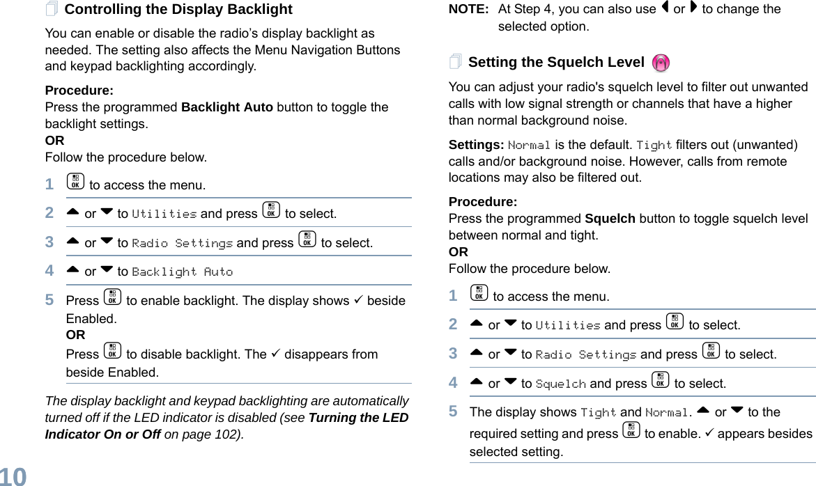 English100Controlling the Display BacklightYou can enable or disable the radio’s display backlight as needed. The setting also affects the Menu Navigation Buttons and keypad backlighting accordingly. Procedure: Press the programmed Backlight Auto button to toggle the backlight settings.ORFollow the procedure below.1c to access the menu.2^ or v to Utilities and press c to select.3^ or v to Radio Settings and press c to select.4^ or v to Backlight Auto5Press c to enable backlight. The display shows 9 beside Enabled.ORPress c to disable backlight. The 9 disappears from beside Enabled.The display backlight and keypad backlighting are automatically turned off if the LED indicator is disabled (see Turning the LED Indicator On or Off on page 102).NOTE: At Step 4, you can also use &lt; or &gt; to change the selected option.Setting the Squelch Level You can adjust your radio&apos;s squelch level to filter out unwanted calls with low signal strength or channels that have a higher than normal background noise.Settings: Normal is the default. Tight filters out (unwanted) calls and/or background noise. However, calls from remote locations may also be filtered out.Procedure: Press the programmed Squelch button to toggle squelch level between normal and tight.ORFollow the procedure below.1c to access the menu.2^ or v to Utilities and press c to select.3^ or v to Radio Settings and press c to select.4^ or v to Squelch and press c to select.5The display shows Tight and Normal. ^ or v to the required setting and press c to enable. 9 appears besides selected setting. 