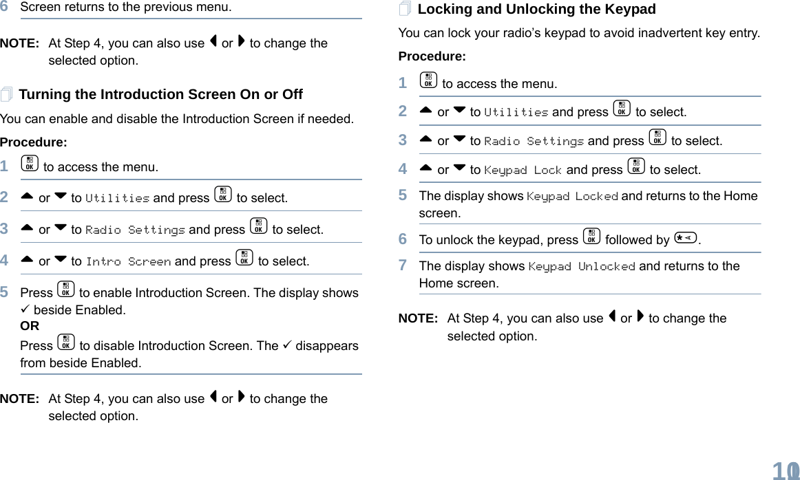 English1016Screen returns to the previous menu.NOTE: At Step 4, you can also use &lt; or &gt; to change the selected option.Turning the Introduction Screen On or OffYou can enable and disable the Introduction Screen if needed.Procedure: 1c to access the menu.2^ or v to Utilities and press c to select.3^ or v to Radio Settings and press c to select.4^ or v to Intro Screen and press c to select.5Press c to enable Introduction Screen. The display shows 9 beside Enabled.ORPress c to disable Introduction Screen. The 9 disappears from beside Enabled.NOTE: At Step 4, you can also use &lt; or &gt; to change the selected option.Locking and Unlocking the KeypadYou can lock your radio’s keypad to avoid inadvertent key entry.Procedure:1c to access the menu.2^ or v to Utilities and press c to select.3^ or v to Radio Settings and press c to select.4^ or v to Keypad Lock and press c to select.5The display shows Keypad Locked and returns to the Home screen.6To unlock the keypad, press c followed by *.7The display shows Keypad Unlocked and returns to the Home screen.NOTE: At Step 4, you can also use &lt; or &gt; to change the selected option.