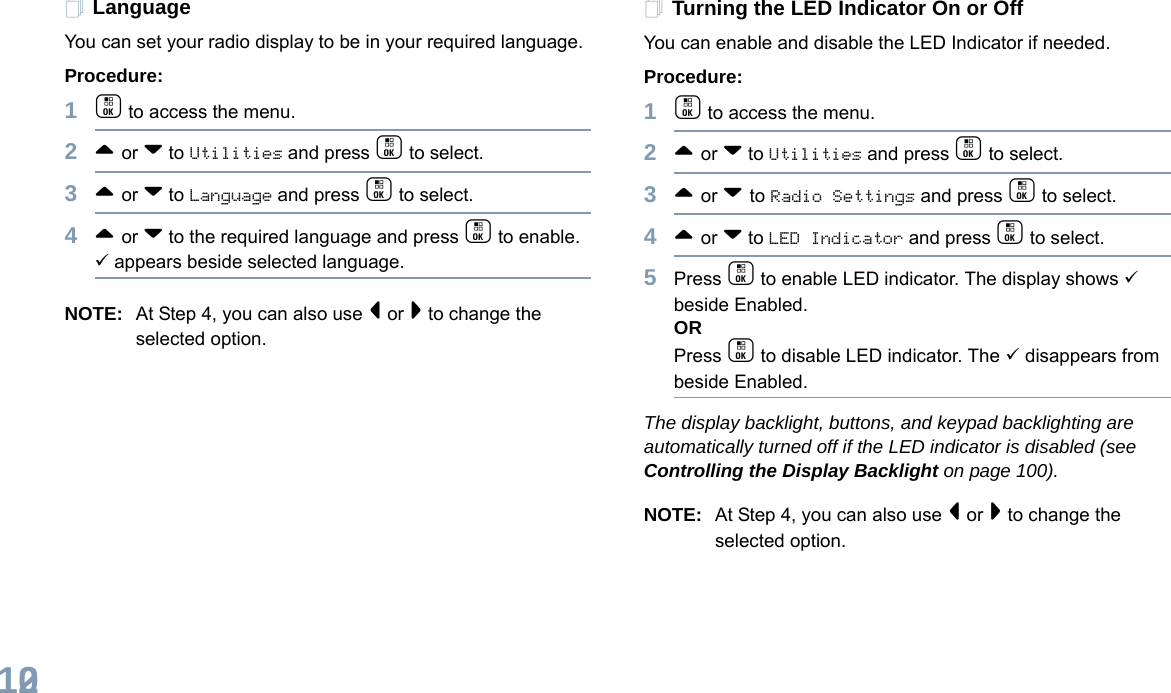 English102LanguageYou can set your radio display to be in your required language. Procedure: 1c to access the menu.2^ or v to Utilities and press c to select.3^ or v to Language and press c to select.4^ or v to the required language and press c to enable. 9 appears beside selected language.NOTE: At Step 4, you can also use &lt; or &gt; to change the selected option.Turning the LED Indicator On or OffYou can enable and disable the LED Indicator if needed.Procedure: 1c to access the menu.2^ or v to Utilities and press c to select.3^ or v to Radio Settings and press c to select.4^ or v to LED Indicator and press c to select.5Press c to enable LED indicator. The display shows 9 beside Enabled.ORPress c to disable LED indicator. The 9 disappears from beside Enabled.The display backlight, buttons, and keypad backlighting are automatically turned off if the LED indicator is disabled (see Controlling the Display Backlight on page 100).NOTE: At Step 4, you can also use &lt; or &gt; to change the selected option.