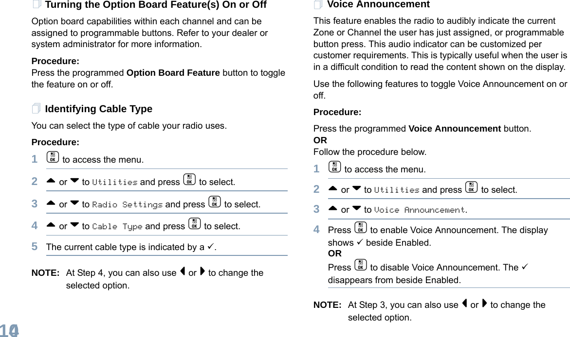 English104Turning the Option Board Feature(s) On or OffOption board capabilities within each channel and can be assigned to programmable buttons. Refer to your dealer or system administrator for more information.Procedure: Press the programmed Option Board Feature button to toggle the feature on or off.Identifying Cable TypeYou can select the type of cable your radio uses.Procedure: 1c to access the menu.2^ or v to Utilities and press c to select.3^ or v to Radio Settings and press c to select.4^ or v to Cable Type and press c to select.5The current cable type is indicated by a 9.NOTE: At Step 4, you can also use &lt; or &gt; to change the selected option.Voice AnnouncementThis feature enables the radio to audibly indicate the current Zone or Channel the user has just assigned, or programmable button press. This audio indicator can be customized per customer requirements. This is typically useful when the user is in a difficult condition to read the content shown on the display.Use the following features to toggle Voice Announcement on or off. Procedure: Press the programmed Voice Announcement button. ORFollow the procedure below.1c to access the menu.2^ or v to Utilities and press c to select.3^ or v to Voice Announcement.4Press c to enable Voice Announcement. The display shows 9 beside Enabled.ORPress c to disable Voice Announcement. The 9 disappears from beside Enabled.NOTE: At Step 3, you can also use &lt; or &gt; to change the selected option.