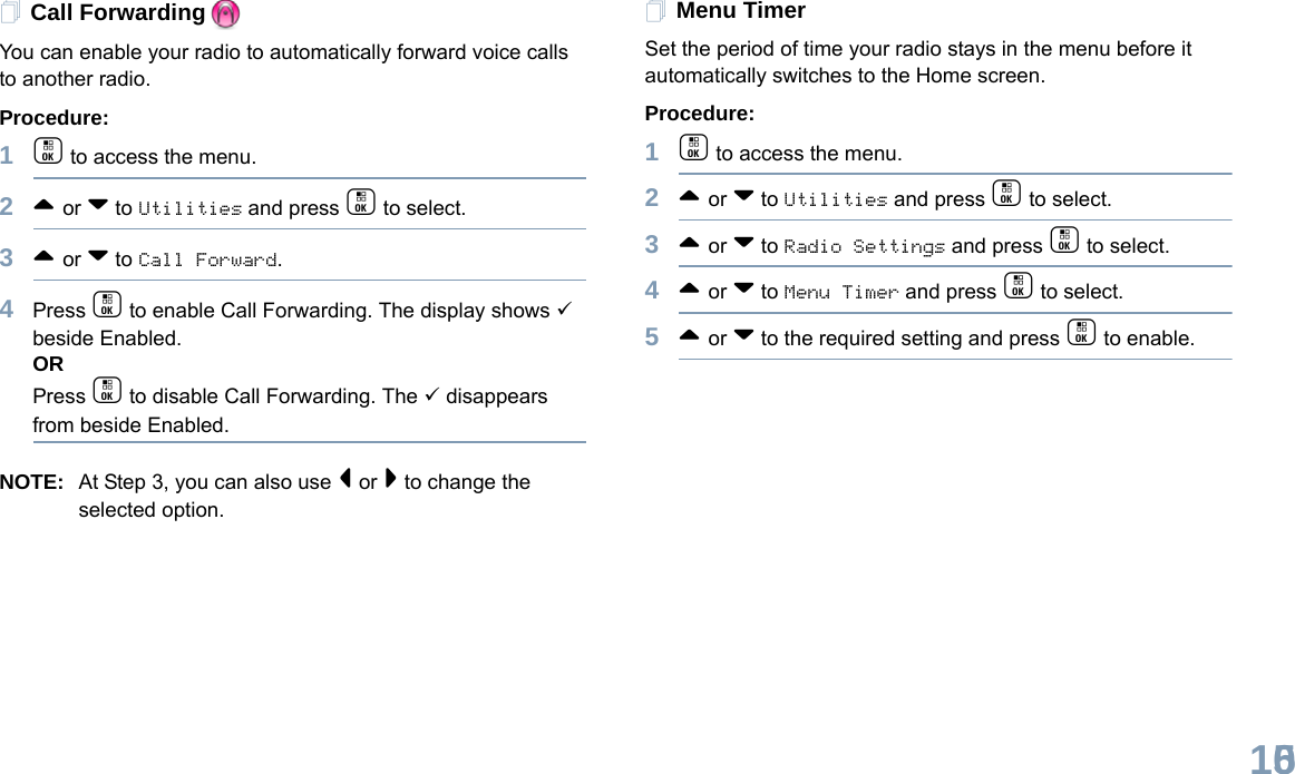 English105Call ForwardingYou can enable your radio to automatically forward voice calls to another radio. Procedure: 1c to access the menu.2^ or v to Utilities and press c to select.3^ or v to Call Forward.4Press c to enable Call Forwarding. The display shows 9 beside Enabled.ORPress c to disable Call Forwarding. The 9 disappears from beside Enabled.NOTE: At Step 3, you can also use &lt; or &gt; to change the selected option.Menu TimerSet the period of time your radio stays in the menu before it automatically switches to the Home screen. Procedure: 1c to access the menu.2^ or v to Utilities and press c to select.3^ or v to Radio Settings and press c to select.4^ or v to Menu Timer and press c to select.5^ or v to the required setting and press c to enable.