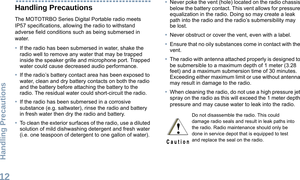 Handling PrecautionsEnglish12Handling PrecautionsThe MOTOTRBO Series Digital Portable radio meets IP57 specifications, allowing the radio to withstand adverse field conditions such as being submersed in water.•If the radio has been submersed in water, shake the radio well to remove any water that may be trapped inside the speaker grille and microphone port. Trapped water could cause decreased audio performance.•If the radio’s battery contact area has been exposed to water, clean and dry battery contacts on both the radio and the battery before attaching the battery to the radio. The residual water could short-circuit the radio.•If the radio has been submersed in a corrosive substance (e.g. saltwater), rinse the radio and battery in fresh water then dry the radio and battery.•To clean the exterior surfaces of the radio, use a diluted solution of mild dishwashing detergent and fresh water (i.e. one teaspoon of detergent to one gallon of water).•Never poke the vent (hole) located on the radio chassis below the battery contact. This vent allows for pressure equalization in the radio. Doing so may create a leak path into the radio and the radio’s submersibility may be lost.•Never obstruct or cover the vent, even with a label. •Ensure that no oily substances come in contact with the vent.•The radio with antenna attached properly is designed to be submersible to a maximum depth of 1 meter (3.28 feet) and a maximum submersion time of 30 minutes. Exceeding either maximum limit or use without antenna may result in damage to the radio.•When cleaning the radio, do not use a high pressure jet spray on the radio as this will exceed the 1 meter depth pressure and may cause water to leak into the radio. Do not disassemble the radio. This could damage radio seals and result in leak paths into the radio. Radio maintenance should only be done in service depot that is equipped to test and replace the seal on the radio.