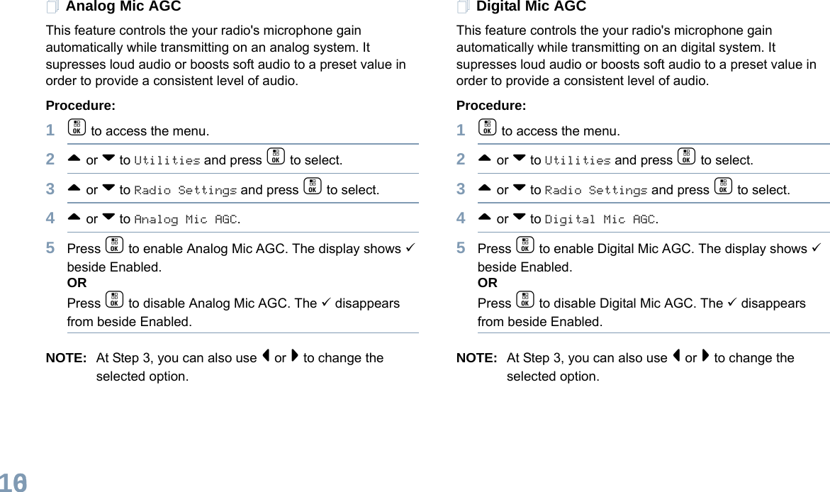 English106Analog Mic AGCThis feature controls the your radio&apos;s microphone gain automatically while transmitting on an analog system. It supresses loud audio or boosts soft audio to a preset value in order to provide a consistent level of audio. Procedure: 1c to access the menu.2^ or v to Utilities and press c to select.3^ or v to Radio Settings and press c to select.4^ or v to Analog Mic AGC.5Press c to enable Analog Mic AGC. The display shows 9 beside Enabled.ORPress c to disable Analog Mic AGC. The 9 disappears from beside Enabled.NOTE: At Step 3, you can also use &lt; or &gt; to change the selected option.Digital Mic AGCThis feature controls the your radio&apos;s microphone gain automatically while transmitting on an digital system. It supresses loud audio or boosts soft audio to a preset value in order to provide a consistent level of audio. Procedure: 1c to access the menu.2^ or v to Utilities and press c to select.3^ or v to Radio Settings and press c to select.4^ or v to Digital Mic AGC.5Press c to enable Digital Mic AGC. The display shows 9 beside Enabled.ORPress c to disable Digital Mic AGC. The 9 disappears from beside Enabled.NOTE: At Step 3, you can also use &lt; or &gt; to change the selected option.