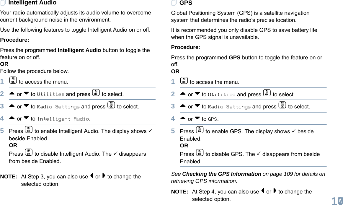 English107Intelligent AudioYour radio automatically adjusts its audio volume to overcome current background noise in the environment.Use the following features to toggle Intelligent Audio on or off. Procedure: Press the programmed Intelligent Audio button to toggle the feature on or off. ORFollow the procedure below.1c to access the menu.2^ or v to Utilities and press c to select.3^ or v to Radio Settings and press c to select.4^ or v to Intelligent Audio.5Press c to enable Intelligent Audio. The display shows 9 beside Enabled.ORPress c to disable Intelligent Audio. The 9 disappears from beside Enabled.NOTE: At Step 3, you can also use &lt; or &gt; to change the selected option.GPSGlobal Positioning System (GPS) is a satellite navigation system that determines the radio’s precise location. It is recommended you only disable GPS to save battery life when the GPS signal is unavailable.Procedure:Press the programmed GPS button to toggle the feature on or off.OR1c to access the menu.2^ or v to Utilities and press c to select.3^ or v to Radio Settings and press c to select.4^ or v to GPS.5Press c to enable GPS. The display shows 9 beside Enabled.ORPress c to disable GPS. The 9 disappears from beside Enabled.See Checking the GPS Information on page 109 for details on retrieving GPS information.NOTE: At Step 4, you can also use &lt; or &gt; to change the selected option.