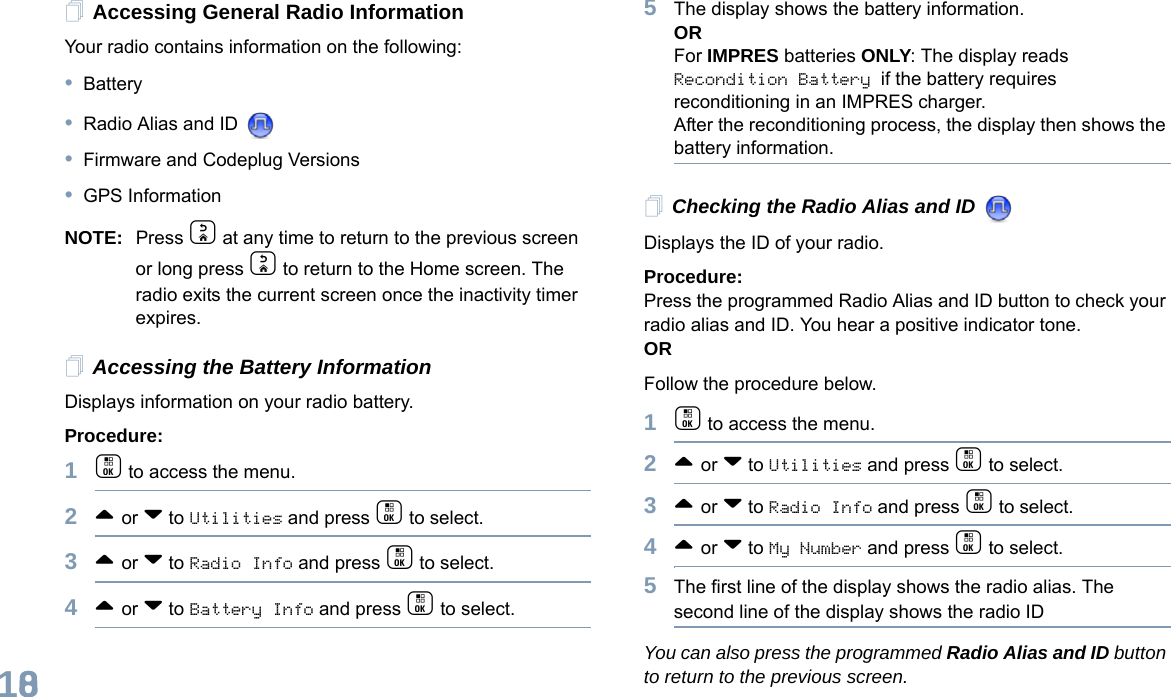 English108Accessing General Radio InformationYour radio contains information on the following:•Battery•Radio Alias and ID •Firmware and Codeplug Versions•GPS InformationNOTE: Press d at any time to return to the previous screen or long press d to return to the Home screen. The radio exits the current screen once the inactivity timer expires.Accessing the Battery InformationDisplays information on your radio battery.Procedure: 1c to access the menu.2^ or v to Utilities and press c to select.3^ or v to Radio Info and press c to select.4^ or v to Battery Info and press c to select. 5The display shows the battery information.ORFor IMPRES batteries ONLY: The display reads Recondition Battery if the battery requires reconditioning in an IMPRES charger. After the reconditioning process, the display then shows the battery information.Checking the Radio Alias and ID Displays the ID of your radio. Procedure: Press the programmed Radio Alias and ID button to check your radio alias and ID. You hear a positive indicator tone.ORFollow the procedure below.1c to access the menu.2^ or v to Utilities and press c to select.3^ or v to Radio Info and press c to select.4^ or v to My Number and press c to select.5The first line of the display shows the radio alias. The second line of the display shows the radio IDYou can also press the programmed Radio Alias and ID button to return to the previous screen.