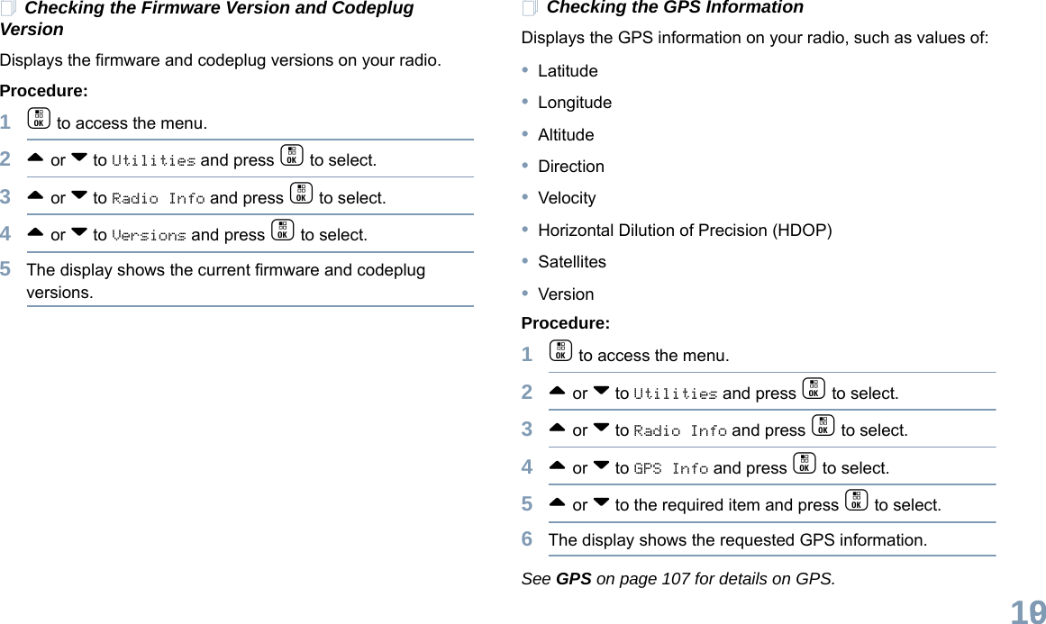 English109Checking the Firmware Version and Codeplug VersionDisplays the firmware and codeplug versions on your radio.Procedure: 1c to access the menu.2^ or v to Utilities and press c to select.3^ or v to Radio Info and press c to select.4^ or v to Versions and press c to select.5The display shows the current firmware and codeplug versions.Checking the GPS InformationDisplays the GPS information on your radio, such as values of:•Latitude•Longitude•Altitude•Direction•Velocity•Horizontal Dilution of Precision (HDOP)•Satellites•VersionProcedure: 1c to access the menu.2^ or v to Utilities and press c to select.3^ or v to Radio Info and press c to select.4^ or v to GPS Info and press c to select.5^ or v to the required item and press c to select.6The display shows the requested GPS information.See GPS on page 107 for details on GPS.