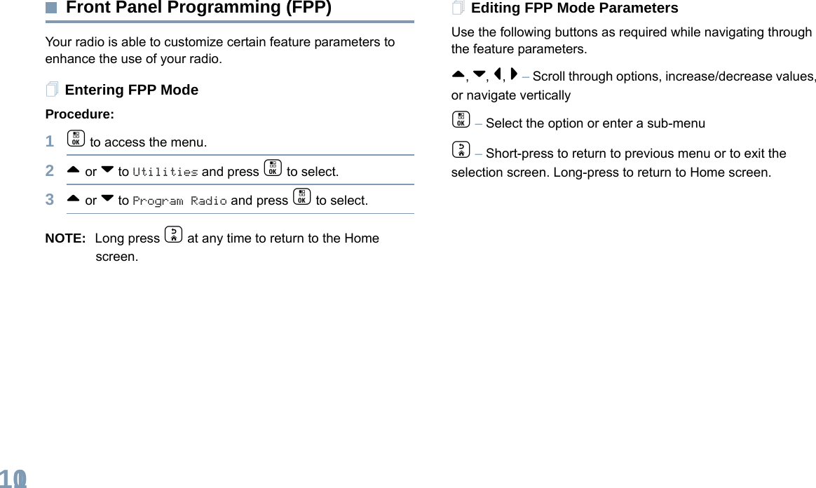 English110Front Panel Programming (FPP)Your radio is able to customize certain feature parameters to enhance the use of your radio.Entering FPP ModeProcedure:1c to access the menu.2^ or v to Utilities and press c to select.3^ or v to Program Radio and press c to select.NOTE: Long press d at any time to return to the Home screen.Editing FPP Mode ParametersUse the following buttons as required while navigating through the feature parameters. ^, v, &lt;, &gt; – Scroll through options, increase/decrease values, or navigate verticallyc – Select the option or enter a sub-menud – Short-press to return to previous menu or to exit the selection screen. Long-press to return to Home screen.