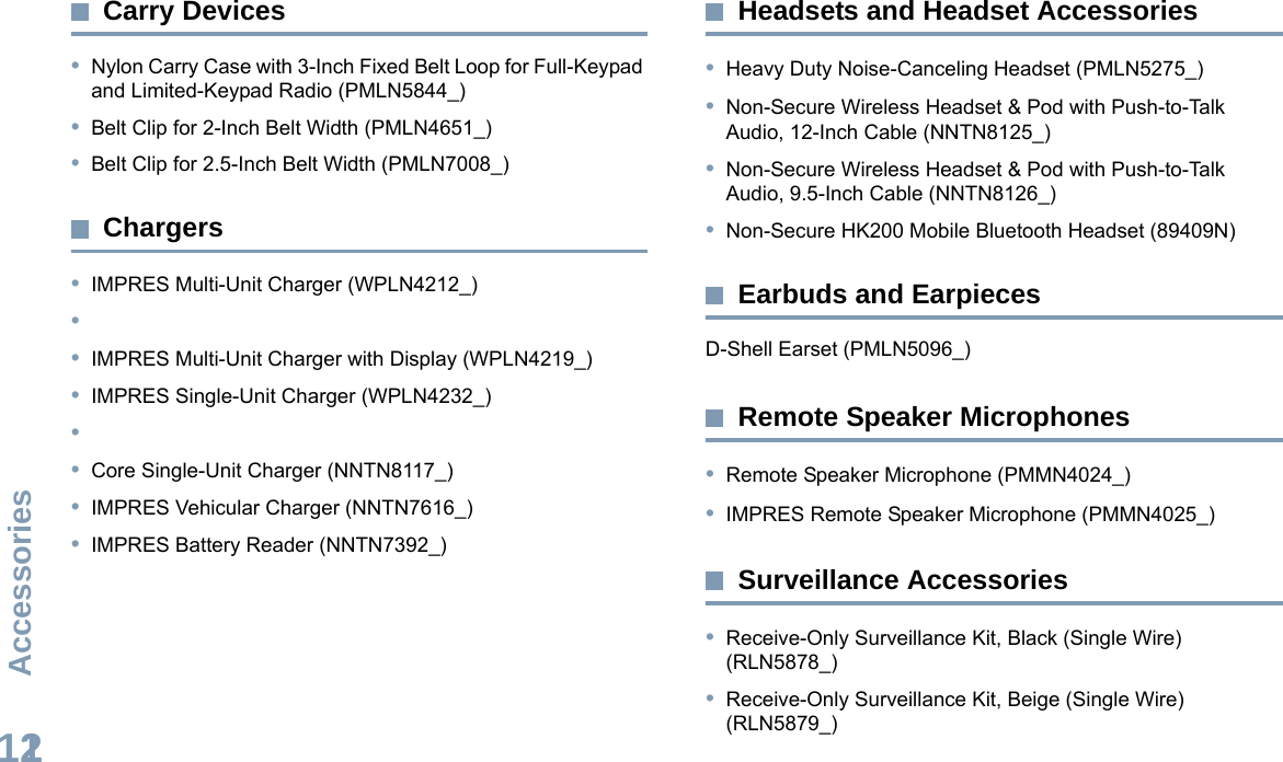 AccessoriesEnglish112Carry Devices•Nylon Carry Case with 3-Inch Fixed Belt Loop for Full-Keypad and Limited-Keypad Radio (PMLN5844_)•Belt Clip for 2-Inch Belt Width (PMLN4651_)•Belt Clip for 2.5-Inch Belt Width (PMLN7008_)Chargers•IMPRES Multi-Unit Charger (WPLN4212_)••IMPRES Multi-Unit Charger with Display (WPLN4219_)•IMPRES Single-Unit Charger (WPLN4232_)••Core Single-Unit Charger (NNTN8117_)•IMPRES Vehicular Charger (NNTN7616_)•IMPRES Battery Reader (NNTN7392_)Headsets and Headset Accessories•Heavy Duty Noise-Canceling Headset (PMLN5275_)•Non-Secure Wireless Headset &amp; Pod with Push-to-Talk Audio, 12-Inch Cable (NNTN8125_)•Non-Secure Wireless Headset &amp; Pod with Push-to-Talk Audio, 9.5-Inch Cable (NNTN8126_)•Non-Secure HK200 Mobile Bluetooth Headset (89409N)Earbuds and EarpiecesD-Shell Earset (PMLN5096_)Remote Speaker Microphones•Remote Speaker Microphone (PMMN4024_)•IMPRES Remote Speaker Microphone (PMMN4025_)Surveillance Accessories•Receive-Only Surveillance Kit, Black (Single Wire) (RLN5878_)•Receive-Only Surveillance Kit, Beige (Single Wire) (RLN5879_)