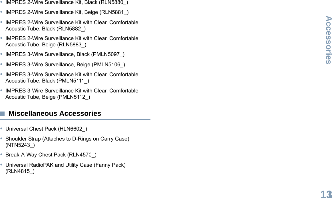 AccessoriesEnglish113•IMPRES 2-Wire Surveillance Kit, Black (RLN5880_)•IMPRES 2-Wire Surveillance Kit, Beige (RLN5881_)•IMPRES 2-Wire Surveillance Kit with Clear, Comfortable Acoustic Tube, Black (RLN5882_)•IMPRES 2-Wire Surveillance Kit with Clear, Comfortable Acoustic Tube, Beige (RLN5883_)•IMPRES 3-Wire Surveillance, Black (PMLN5097_)•IMPRES 3-Wire Surveillance, Beige (PMLN5106_)•IMPRES 3-Wire Surveillance Kit with Clear, Comfortable Acoustic Tube, Black (PMLN5111_)•IMPRES 3-Wire Surveillance Kit with Clear, Comfortable Acoustic Tube, Beige (PMLN5112_)Miscellaneous Accessories•Universal Chest Pack (HLN6602_)•Shoulder Strap (Attaches to D-Rings on Carry Case) (NTN5243_)•Break-A-Way Chest Pack (RLN4570_)•Universal RadioPAK and Utility Case (Fanny Pack) (RLN4815_)