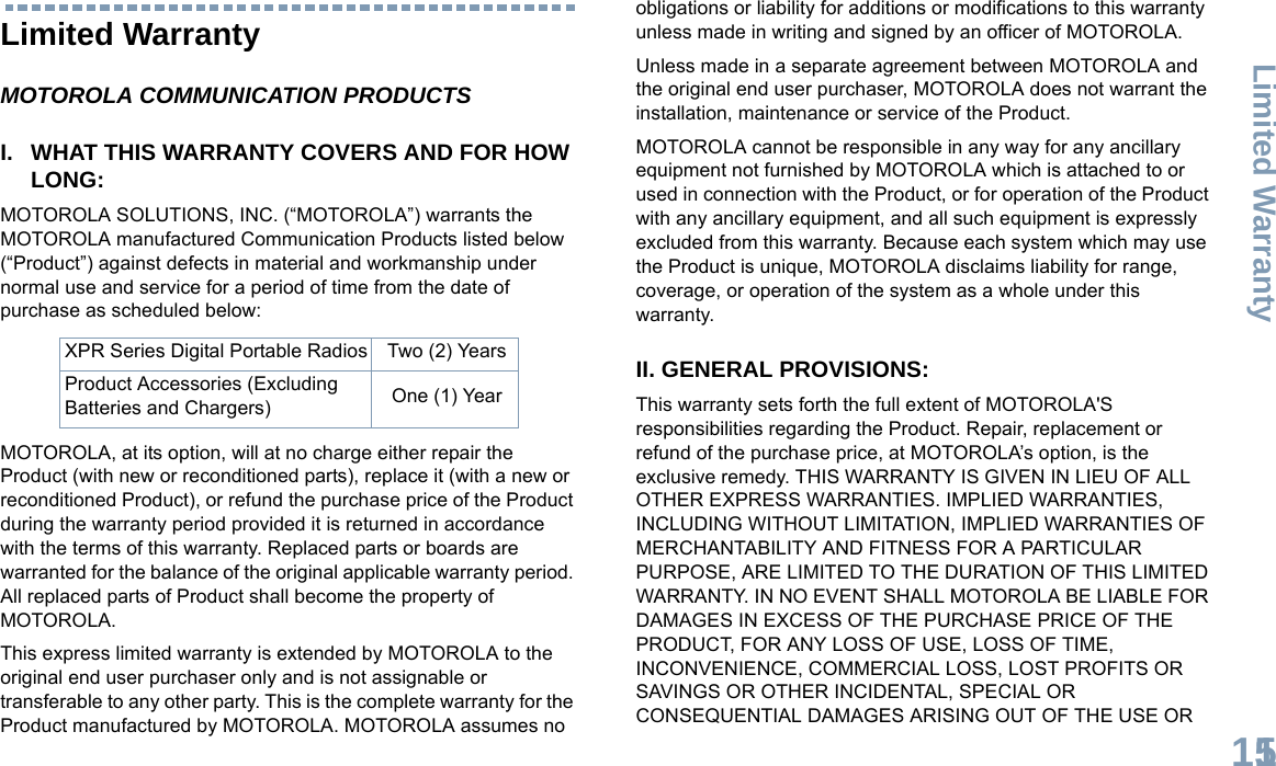 Limited WarrantyEnglish115Limited WarrantyMOTOROLA COMMUNICATION PRODUCTSI. WHAT THIS WARRANTY COVERS AND FOR HOW LONG:MOTOROLA SOLUTIONS, INC. (“MOTOROLA”) warrants the MOTOROLA manufactured Communication Products listed below (“Product”) against defects in material and workmanship under normal use and service for a period of time from the date of purchase as scheduled below:MOTOROLA, at its option, will at no charge either repair the Product (with new or reconditioned parts), replace it (with a new or reconditioned Product), or refund the purchase price of the Product during the warranty period provided it is returned in accordance with the terms of this warranty. Replaced parts or boards are warranted for the balance of the original applicable warranty period. All replaced parts of Product shall become the property of MOTOROLA.This express limited warranty is extended by MOTOROLA to the original end user purchaser only and is not assignable or transferable to any other party. This is the complete warranty for the Product manufactured by MOTOROLA. MOTOROLA assumes no obligations or liability for additions or modifications to this warranty unless made in writing and signed by an officer of MOTOROLA. Unless made in a separate agreement between MOTOROLA and the original end user purchaser, MOTOROLA does not warrant the installation, maintenance or service of the Product.MOTOROLA cannot be responsible in any way for any ancillary equipment not furnished by MOTOROLA which is attached to or used in connection with the Product, or for operation of the Product with any ancillary equipment, and all such equipment is expressly excluded from this warranty. Because each system which may use the Product is unique, MOTOROLA disclaims liability for range, coverage, or operation of the system as a whole under this warranty.II. GENERAL PROVISIONS:This warranty sets forth the full extent of MOTOROLA&apos;S responsibilities regarding the Product. Repair, replacement or refund of the purchase price, at MOTOROLA’s option, is the exclusive remedy. THIS WARRANTY IS GIVEN IN LIEU OF ALL OTHER EXPRESS WARRANTIES. IMPLIED WARRANTIES, INCLUDING WITHOUT LIMITATION, IMPLIED WARRANTIES OF MERCHANTABILITY AND FITNESS FOR A PARTICULAR PURPOSE, ARE LIMITED TO THE DURATION OF THIS LIMITED WARRANTY. IN NO EVENT SHALL MOTOROLA BE LIABLE FOR DAMAGES IN EXCESS OF THE PURCHASE PRICE OF THE PRODUCT, FOR ANY LOSS OF USE, LOSS OF TIME, INCONVENIENCE, COMMERCIAL LOSS, LOST PROFITS OR SAVINGS OR OTHER INCIDENTAL, SPECIAL OR CONSEQUENTIAL DAMAGES ARISING OUT OF THE USE OR XPR Series Digital Portable Radios Two (2) YearsProduct Accessories (Excluding Batteries and Chargers) One (1) Year