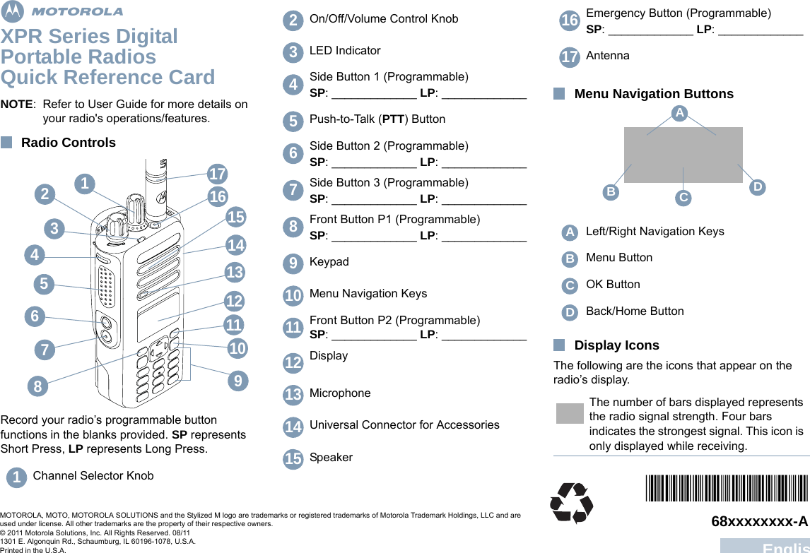 EnglishmXPR Series Digital Portable RadiosQuick Reference CardNOTE: Refer to User Guide for more details on your radio&apos;s operations/features.Radio ControlsRecord your radio’s programmable button functions in the blanks provided. SP represents Short Press, LP represents Long Press.Menu Navigation ButtonsDisplay IconsThe following are the icons that appear on the radio’s display.Channel Selector Knob76542111415161912101738131On/Off/Volume Control KnobLED IndicatorSide Button 1 (Programmable)SP: _____________ LP: _____________Push-to-Talk (PTT) ButtonSide Button 2 (Programmable)SP: _____________ LP: _____________Side Button 3 (Programmable)SP: _____________ LP: _____________Front Button P1 (Programmable)SP: _____________ LP: _____________KeypadMenu Navigation KeysFront Button P2 (Programmable)SP: _____________ LP: _____________DisplayMicrophoneUniversal Connector for AccessoriesSpeaker23456789101112131415Emergency Button (Programmable)SP: _____________ LP: _____________AntennaLeft/Right Navigation KeysMenu ButtonOK ButtonBack/Home ButtonThe number of bars displayed represents the radio signal strength. Four bars indicates the strongest signal. This icon is only displayed while receiving.1617ABCDABCD*6880309T13*68xxxxxxxx-AMOTOROLA, MOTO, MOTOROLA SOLUTIONS and the Stylized M logo are trademarks or registered trademarks of Motorola Trademark Holdings, LLC and are used under license. All other trademarks are the property of their respective owners.© 2011 Motorola Solutions, Inc. All Rights Reserved. 08/111301 E. Algonquin Rd., Schaumburg, IL 60196-1078, U.S.A.Printed in the U.S.A.