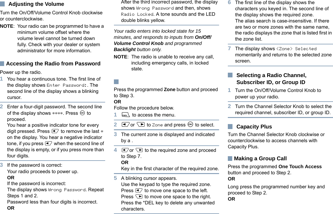 EnglishAdjusting the VolumeTurn the On/Off/Volume Control Knob clockwise or counterclockwise.NOTE: Your radio can be programmed to have a minimum volume offset where the volume level cannot be turned down fully. Check with your dealer or system administrator for more information.Accessing the Radio from PasswordPower up the radio.1You hear a continuous tone. The first line of the display shows Enter Password:. The second line of the display shows a blinking cursor.2Enter a four-digit password. The second line of the display shows ****. Press N to proceed.You hear a positive indicator tone for every digit pressed. Press P to remove the last * on the display. You hear a negative indicator tone, if you press P when the second line of the display is empty, or if you press more than four digits.3If the password is correct:Your radio proceeds to power up.ORIf the password is incorrect:The display shows Wrong Password. Repeat Steps 1 and 2.Password less than four digits is incorrect.ORAfter the third incorrect password, the display shows Wrong Password and then, shows Radio Locked. A tone sounds and the LED double blinks yellow.Your radio enters into locked state for 15 minutes, and responds to inputs from On/Off/Volume Control Knob and programmed Backlight button only.NOTE: The radio is unable to receive any call, including emergency calls, in locked state.Press the programmed Zone button and proceed to Step 3.OR Follow the procedure below.1S to access the menu.2Por Q to Zone and press N to select. 3The current zone is displayed and indicated by a .4Por Q to the required zone and proceed to Step 7.ORKey in the first character of the required zone.5A blinking cursor appears.Use the keypad to type the required zone.Press P to move one space to the left.Press Q to move one space to the right.Press the *DEL key to delete any unwanted characters.6The first line of the display shows the characters you keyed in. The second line of the display shows the required zone.The alias search is case-insensitive. If there are two or more zones with the same name, the radio displays the zone that is listed first in the zone list.7The display shows &lt;Zone&gt; Selected momentarily and returns to the selected zone screen.Selecting a Radio Channel, Subscriber ID, or Group ID1Turn the On/Off/Volume Control Knob to power up your radio.2Turn the Channel Selector Knob to select the required channel, subscriber ID, or group ID.Capacity PlusTurn the Channel Selector Knob clockwise or counterclockwise to access channels with Capacity Plus.Making a Group CallPress the programmed One Touch Access button and proceed to Step 2.OR Long press the programmed number key and proceed to Step 2.OR