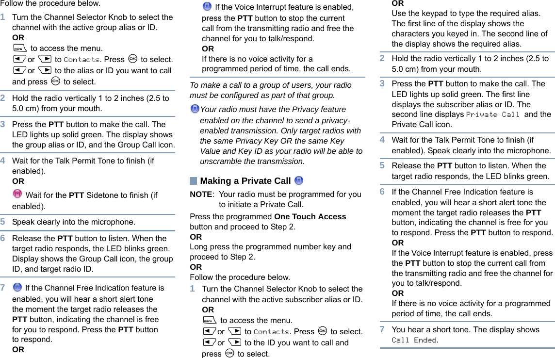 EnglishFollow the procedure below.1Turn the Channel Selector Knob to select the channel with the active group alias or ID. ORS to access the menu.Por Q to Contacts. Press N to select.Por Q to the alias or ID you want to call and press N to select.2Hold the radio vertically 1 to 2 inches (2.5 to 5.0 cm) from your mouth.3Press the PTT button to make the call. The LED lights up solid green. The display shows the group alias or ID, and the Group Call icon.4Wait for the Talk Permit Tone to finish (if enabled).OR Wait for the PTT Sidetone to finish (if enabled).5Speak clearly into the microphone.6Release the PTT button to listen. When the target radio responds, the LED blinks green. Display shows the Group Call icon, the group ID, and target radio ID.7 If the Channel Free Indication feature is enabled, you will hear a short alert tone the moment the target radio releases the PTT button, indicating the channel is free for you to respond. Press the PTT button to respond.OR If the Voice Interrupt feature is enabled, press the PTT button to stop the current call from the transmitting radio and free the channel for you to talk/respond.ORIf there is no voice activity for a programmed period of time, the call ends.To make a call to a group of users, your radio must be configured as part of that group.Your radio must have the Privacy feature enabled on the channel to send a privacy-enabled transmission. Only target radios with the same Privacy Key OR the same Key Value and Key ID as your radio will be able to unscramble the transmission.Making a Private Call NOTE: Your radio must be programmed for you to initiate a Private Call.Press the programmed One Touch Access button and proceed to Step 2.OR Long press the programmed number key and proceed to Step 2.ORFollow the procedure below.1Turn the Channel Selector Knob to select the channel with the active subscriber alias or ID. ORS to access the menu.Por Q to Contacts. Press N to select.Por Q to the ID you want to call and press N to select.ORUse the keypad to type the required alias.The first line of the display shows the characters you keyed in. The second line of the display shows the required alias.2Hold the radio vertically 1 to 2 inches (2.5 to 5.0 cm) from your mouth.3Press the PTT button to make the call. The LED lights up solid green. The first line displays the subscriber alias or ID. The second line displays Private Call and the Private Call icon.4Wait for the Talk Permit Tone to finish (if enabled). Speak clearly into the microphone. 5Release the PTT button to listen. When the target radio responds, the LED blinks green.6If the Channel Free Indication feature is enabled, you will hear a short alert tone the moment the target radio releases the PTT button, indicating the channel is free for you to respond. Press the PTT button to respond.ORIf the Voice Interrupt feature is enabled, press the PTT button to stop the current call from the transmitting radio and free the channel for you to talk/respond.ORIf there is no voice activity for a programmed period of time, the call ends.7You hear a short tone. The display shows Call Ended.